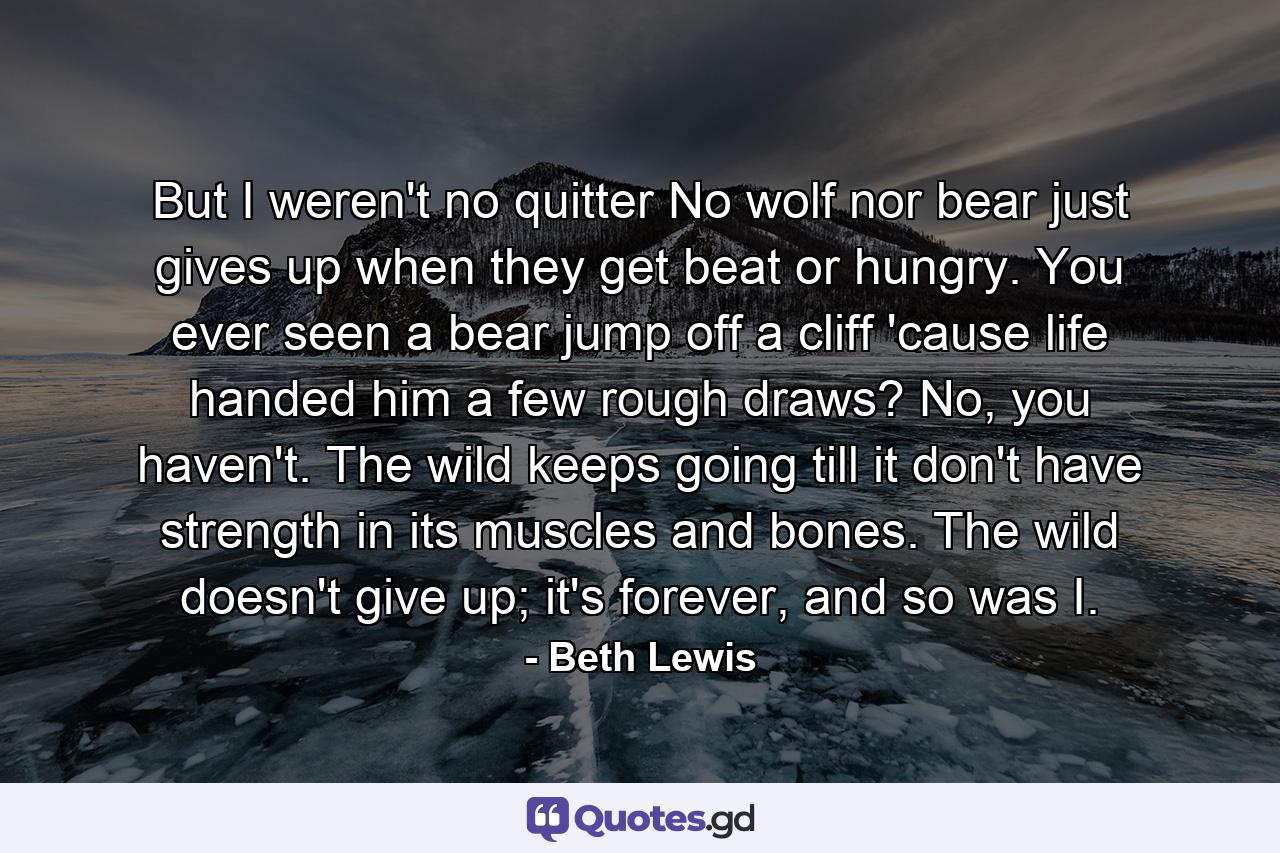 But I weren't no quitter No wolf nor bear just gives up when they get beat or hungry. You ever seen a bear jump off a cliff 'cause life handed him a few rough draws? No, you haven't. The wild keeps going till it don't have strength in its muscles and bones. The wild doesn't give up; it's forever, and so was I. - Quote by Beth Lewis