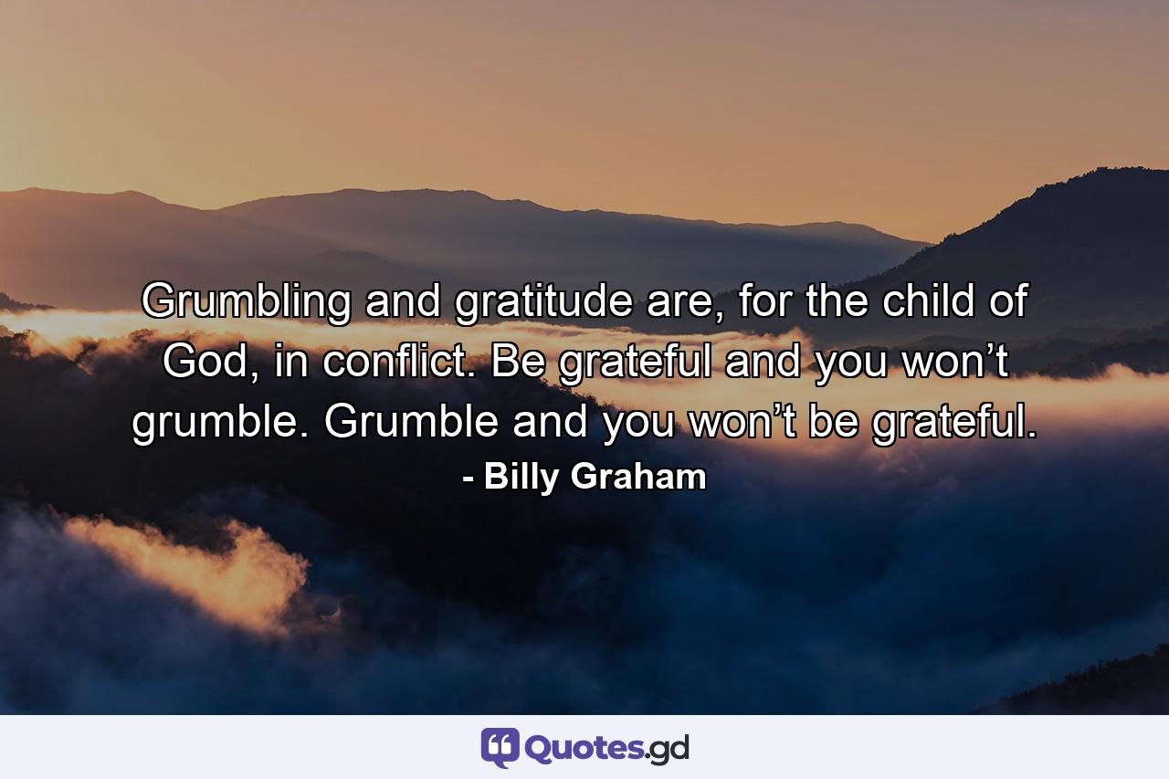 Grumbling and gratitude are, for the child of God, in conflict. Be grateful and you won’t grumble. Grumble and you won’t be grateful. - Quote by Billy Graham