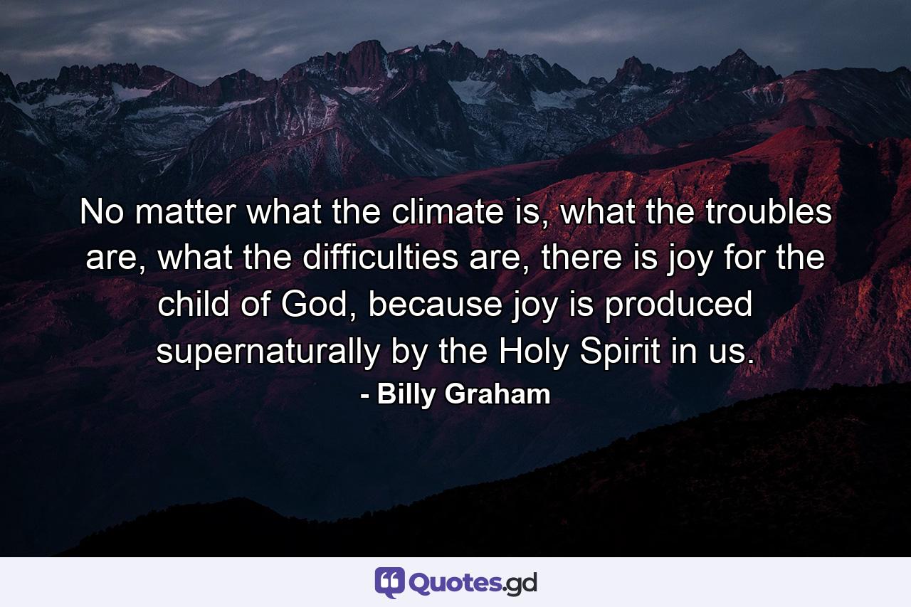 No matter what the climate is, what the troubles are, what the difficulties are, there is joy for the child of God, because joy is produced supernaturally by the Holy Spirit in us. - Quote by Billy Graham