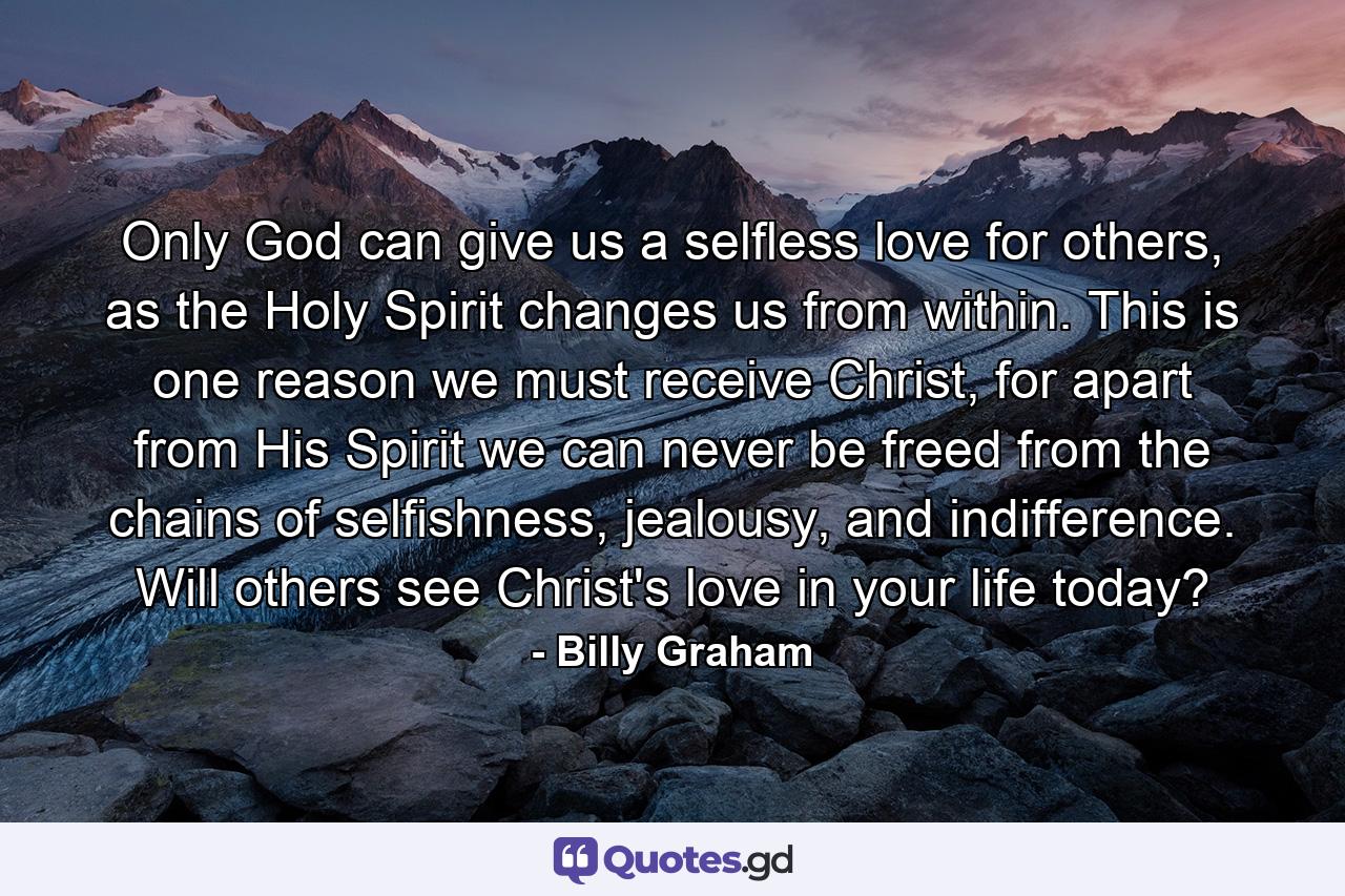 Only God can give us a selfless love for others, as the Holy Spirit changes us from within. This is one reason we must receive Christ, for apart from His Spirit we can never be freed from the chains of selfishness, jealousy, and indifference. Will others see Christ's love in your life today? - Quote by Billy Graham