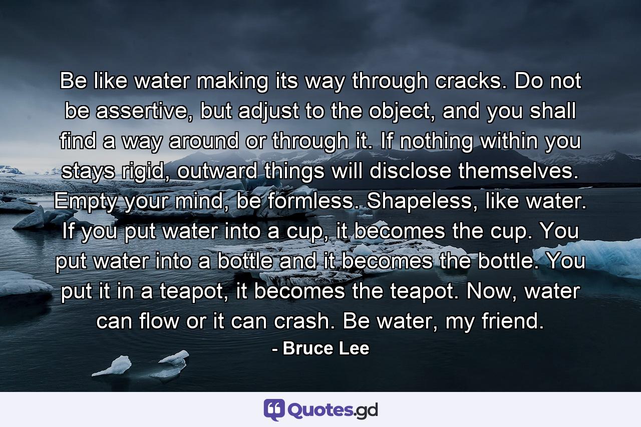 Be like water making its way through cracks. Do not be assertive, but adjust to the object, and you shall find a way around or through it. If nothing within you stays rigid, outward things will disclose themselves. Empty your mind, be formless. Shapeless, like water. If you put water into a cup, it becomes the cup. You put water into a bottle and it becomes the bottle. You put it in a teapot, it becomes the teapot. Now, water can flow or it can crash. Be water, my friend. - Quote by Bruce Lee