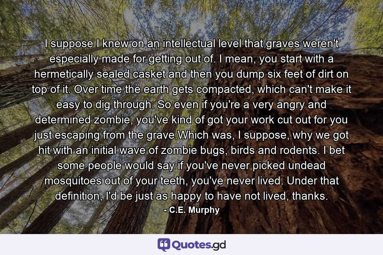 I suppose I knew on an intellectual level that graves weren't especially made for getting out of. I mean, you start with a hermetically sealed casket and then you dump six feet of dirt on top of it. Over time the earth gets compacted, which can't make it easy to dig through. So even if you're a very angry and determined zombie, you've kind of got your work cut out for you just escaping from the grave.Which was, I suppose, why we got hit with an initial wave of zombie bugs, birds and rodents. I bet some people would say if you've never picked undead mosquitoes out of your teeth, you've never lived. Under that definition, I'd be just as happy to have not lived, thanks. - Quote by C.E. Murphy