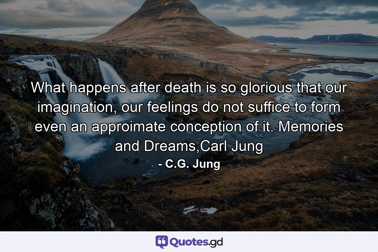 What happens after death is so glorious that our imagination, our feelings do not suffice to form even an approimate conception of it. Memories and Dreams,Carl Jung - Quote by C.G. Jung