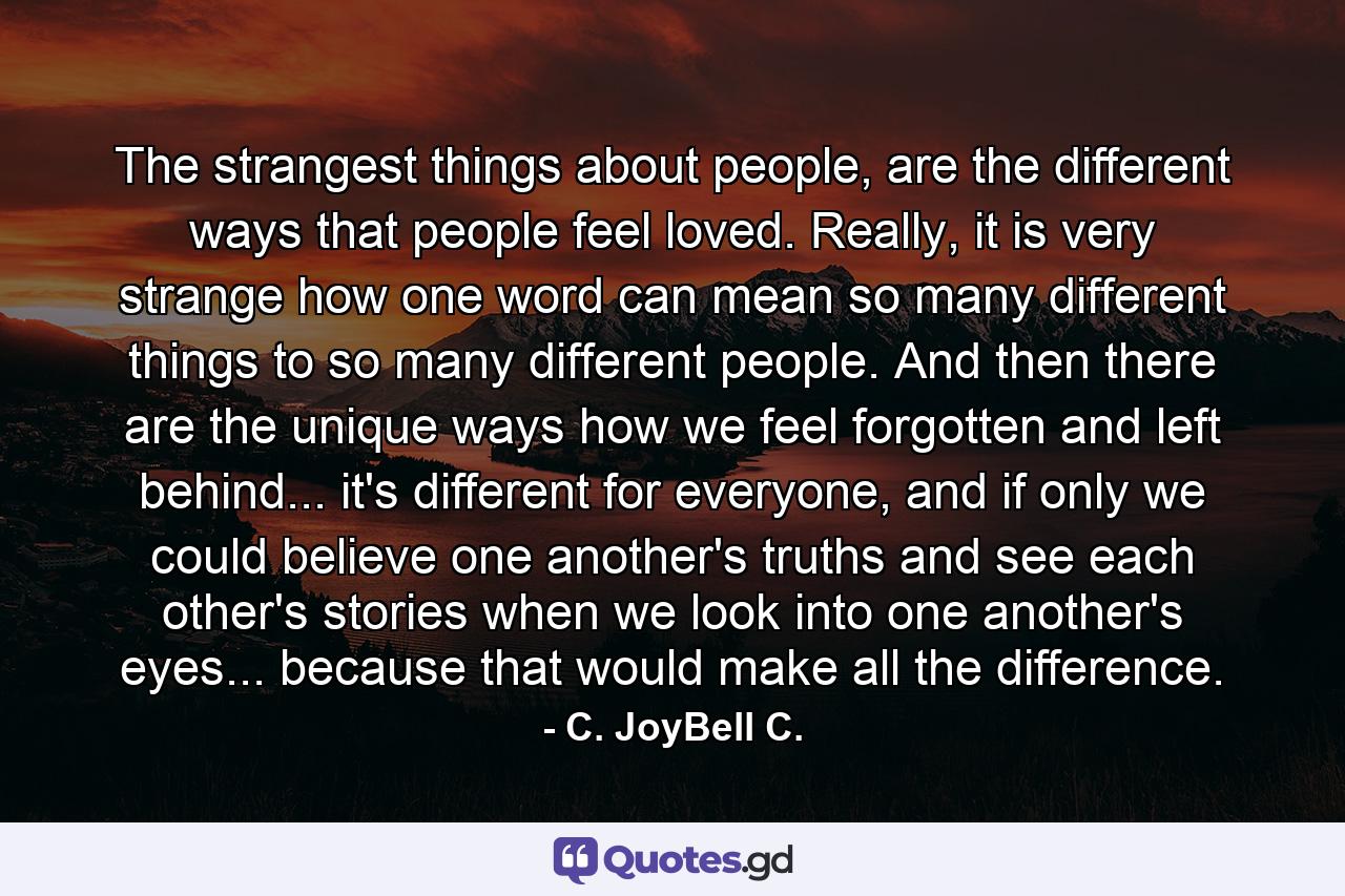 The strangest things about people, are the different ways that people feel loved. Really, it is very strange how one word can mean so many different things to so many different people. And then there are the unique ways how we feel forgotten and left behind... it's different for everyone, and if only we could believe one another's truths and see each other's stories when we look into one another's eyes... because that would make all the difference. - Quote by C. JoyBell C.