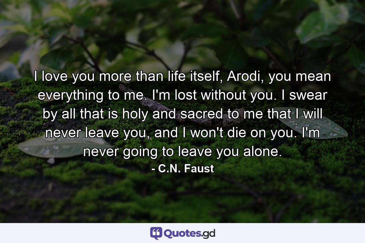 I love you more than life itself, Arodi, you mean everything to me. I'm lost without you. I swear by all that is holy and sacred to me that I will never leave you, and I won't die on you. I'm never going to leave you alone. - Quote by C.N. Faust