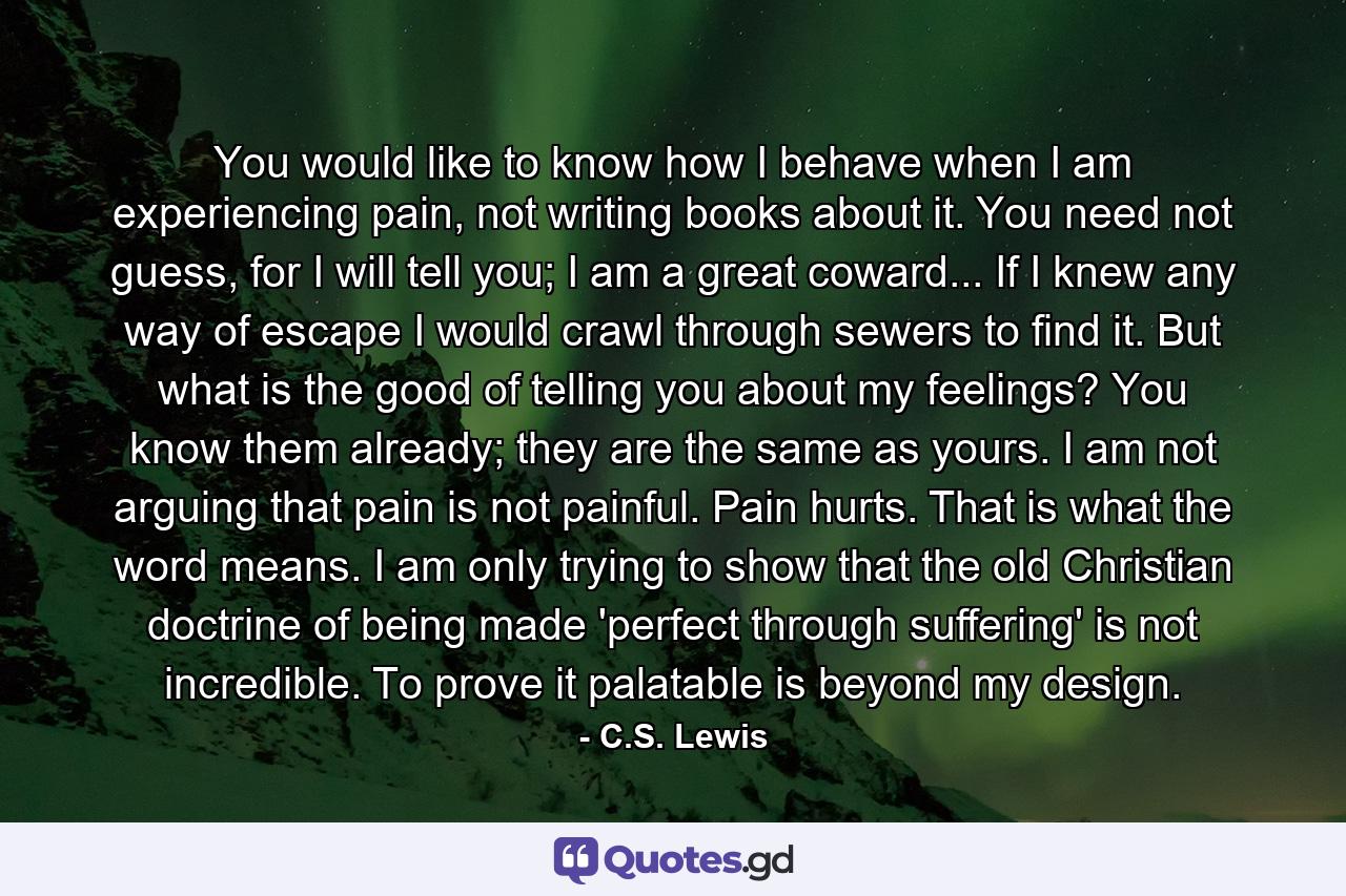 You would like to know how I behave when I am experiencing pain, not writing books about it. You need not guess, for I will tell you; I am a great coward... If I knew any way of escape I would crawl through sewers to find it. But what is the good of telling you about my feelings? You know them already; they are the same as yours. I am not arguing that pain is not painful. Pain hurts. That is what the word means. I am only trying to show that the old Christian doctrine of being made 'perfect through suffering' is not incredible. To prove it palatable is beyond my design. - Quote by C.S. Lewis