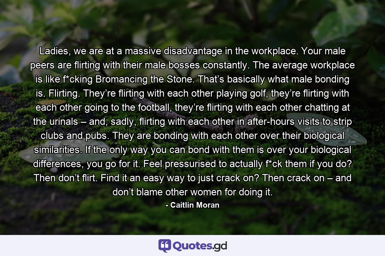 Ladies, we are at a massive disadvantage in the workplace. Your male peers are flirting with their male bosses constantly. The average workplace is like f*cking Bromancing the Stone. That’s basically what male bonding is. Flirting. They’re flirting with each other playing golf, they’re flirting with each other going to the football, they’re flirting with each other chatting at the urinals – and, sadly, flirting with each other in after-hours visits to strip clubs and pubs. They are bonding with each other over their biological similarities. If the only way you can bond with them is over your biological differences, you go for it. Feel pressurised to actually f*ck them if you do? Then don’t flirt. Find it an easy way to just crack on? Then crack on – and don’t blame other women for doing it. - Quote by Caitlin Moran