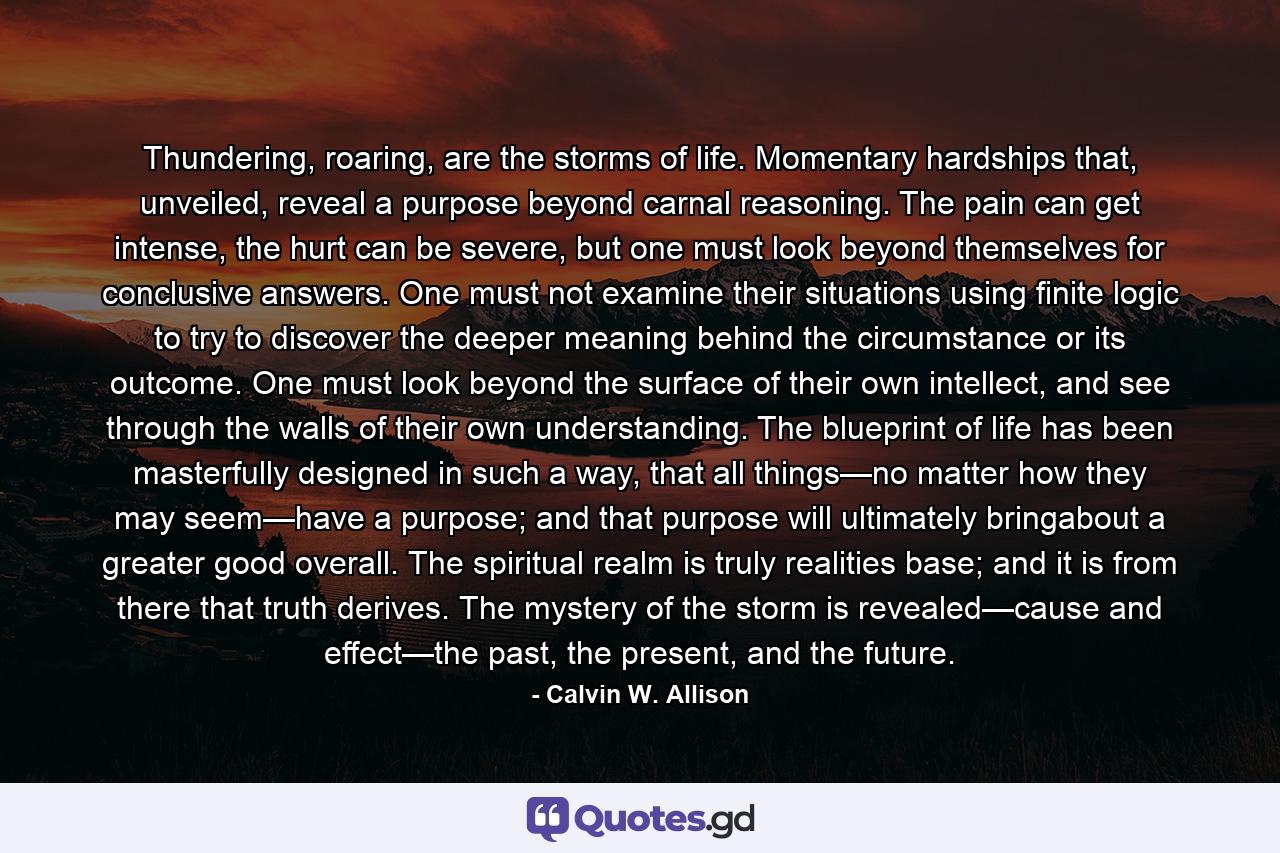 Thundering, roaring, are the storms of life. Momentary hardships that, unveiled, reveal a purpose beyond carnal reasoning. The pain can get intense, the hurt can be severe, but one must look beyond themselves for conclusive answers. One must not examine their situations using finite logic to try to discover the deeper meaning behind the circumstance or its outcome. One must look beyond the surface of their own intellect, and see through the walls of their own understanding. The blueprint of life has been masterfully designed in such a way, that all things—no matter how they may seem—have a purpose; and that purpose will ultimately bringabout a greater good overall. The spiritual realm is truly realities base; and it is from there that truth derives. The mystery of the storm is revealed—cause and effect—the past, the present, and the future. - Quote by Calvin W. Allison