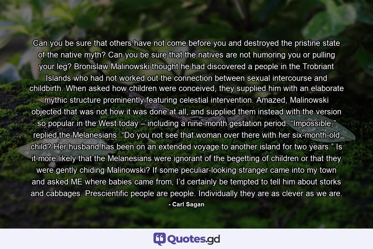 Can you be sure that others have not come before you and destroyed the pristine state of the native myth? Can you be sure that the natives are not humoring you or pulling your leg? Bronislaw Malinowski thought he had discovered a people in the Trobriant Islands who had not worked out the connection between sexual intercourse and childbirth. When asked how children were conceived, they supplied him with an elaborate mythic structure prominently featuring celestial intervention. Amazed, Malinowski objected that was not how it was done at all, and supplied them instead with the version so popular in the West today – including a nine-month gestation period. “Impossible,” replied the Melanesians. “Do you not see that woman over there with her six-month-old child? Her husband has been on an extended voyage to another island for two years.” Is it more likely that the Melanesians were ignorant of the begetting of children or that they were gently chiding Malinowski? If some peculiar-looking stranger came into my town and asked ME where babies came from, I’d certainly be tempted to tell him about storks and cabbages. Prescientific people are people. Individually they are as clever as we are. - Quote by Carl Sagan