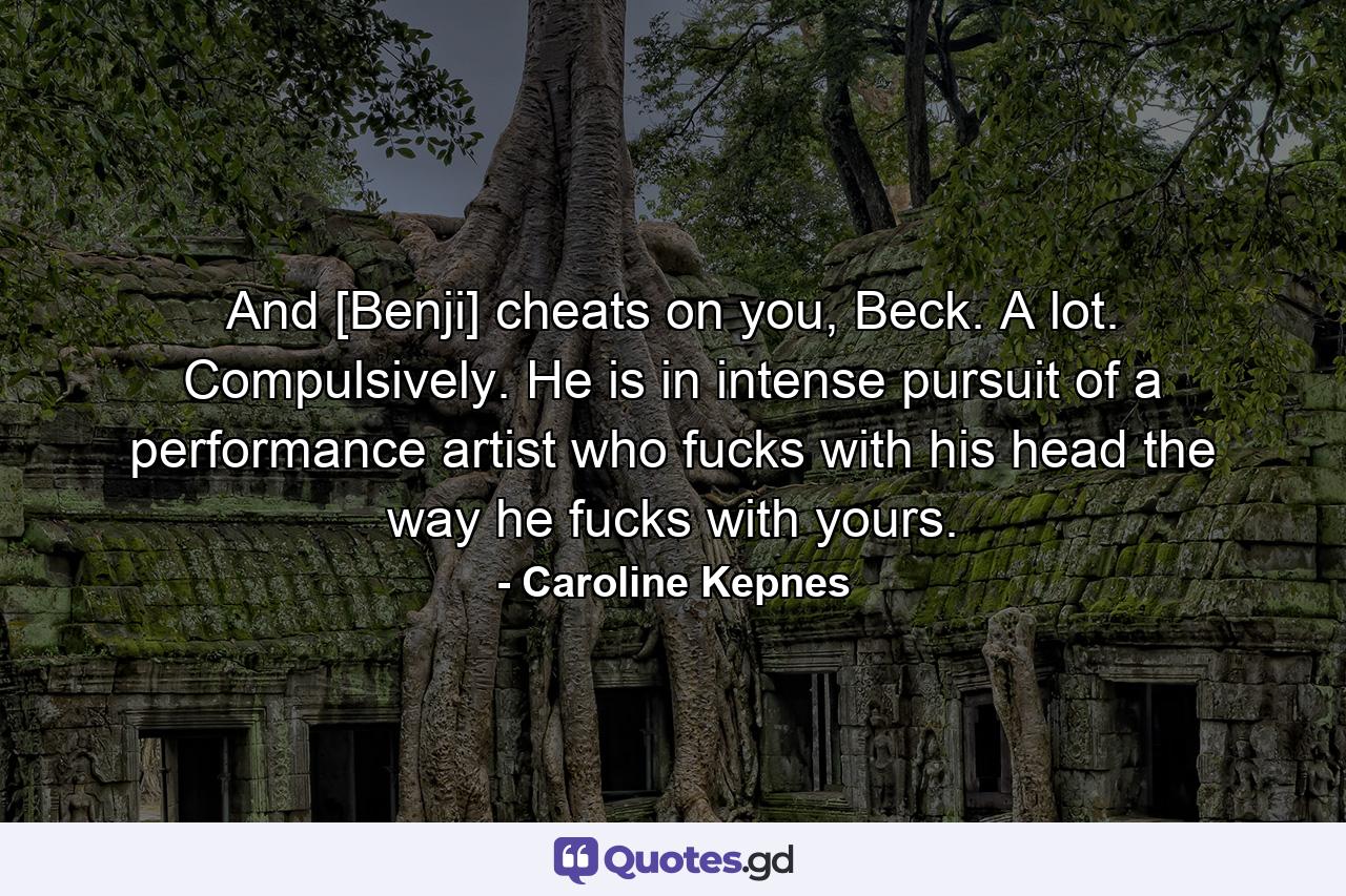 And [Benji] cheats on you, Beck. A lot. Compulsively. He is in intense pursuit of a performance artist who fucks with his head the way he fucks with yours. - Quote by Caroline Kepnes