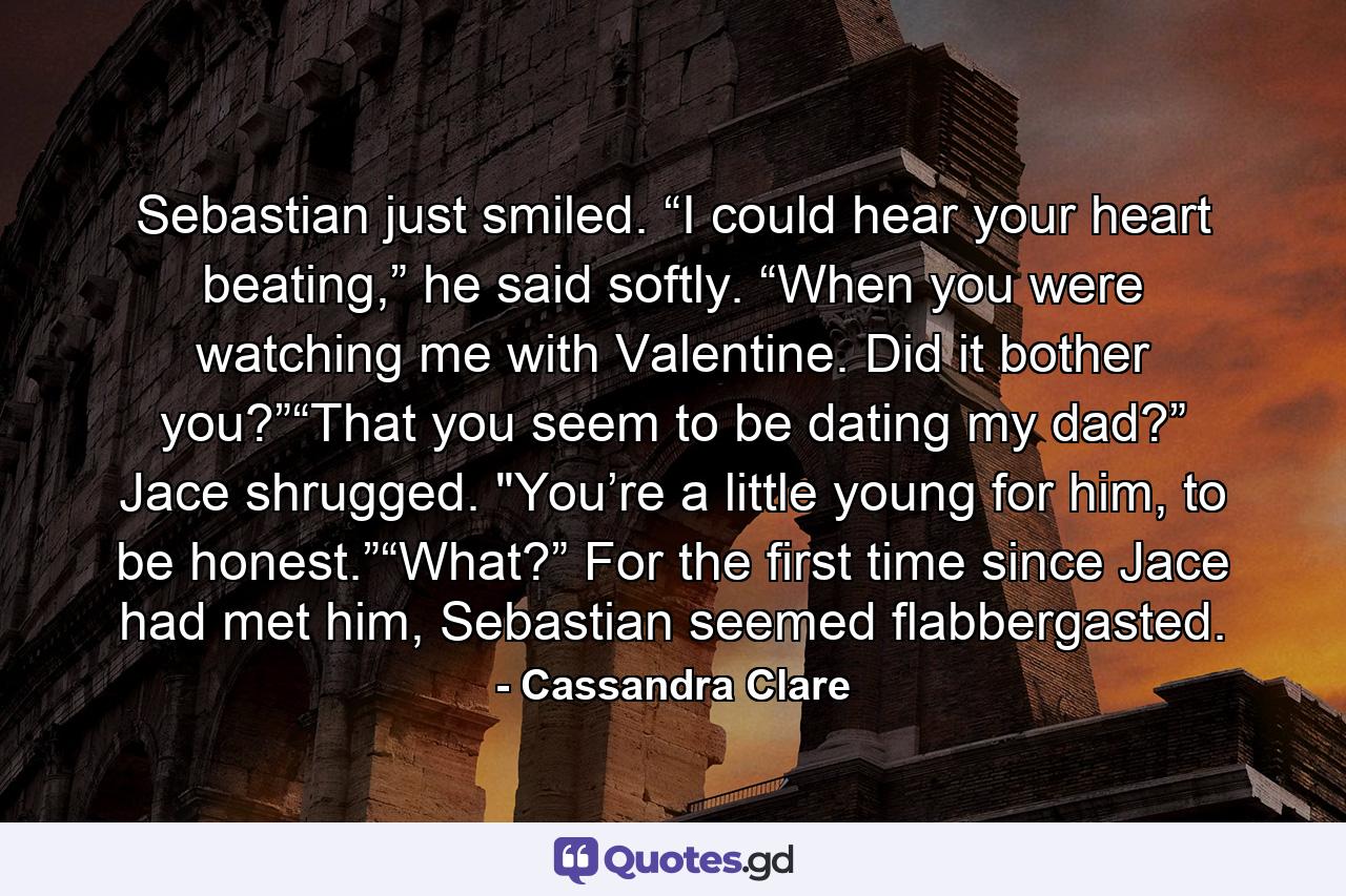 Sebastian just smiled. “I could hear your heart beating,” he said softly. “When you were watching me with Valentine. Did it bother you?”“That you seem to be dating my dad?” Jace shrugged. 