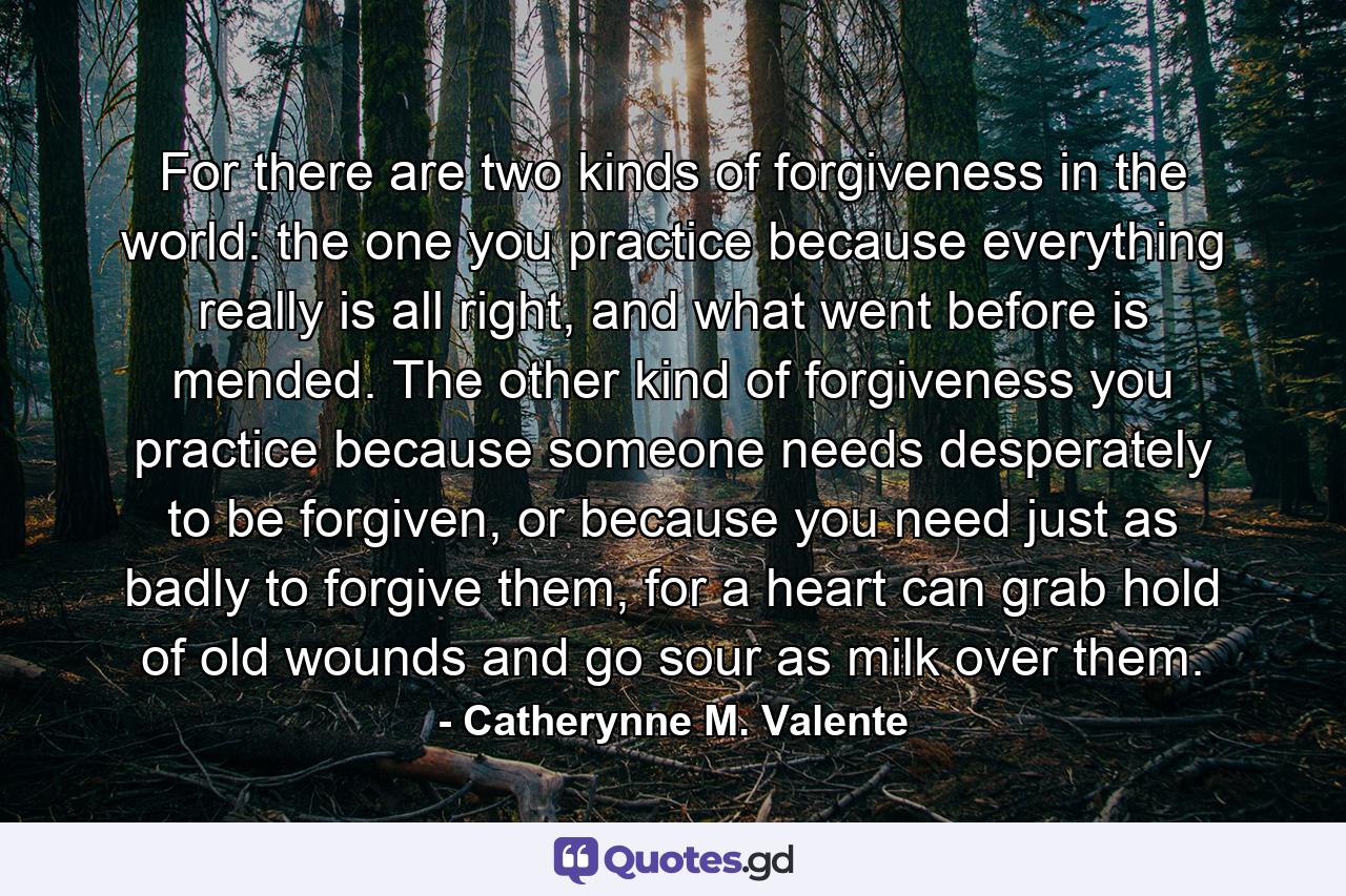 For there are two kinds of forgiveness in the world: the one you practice because everything really is all right, and what went before is mended. The other kind of forgiveness you practice because someone needs desperately to be forgiven, or because you need just as badly to forgive them, for a heart can grab hold of old wounds and go sour as milk over them. - Quote by Catherynne M. Valente