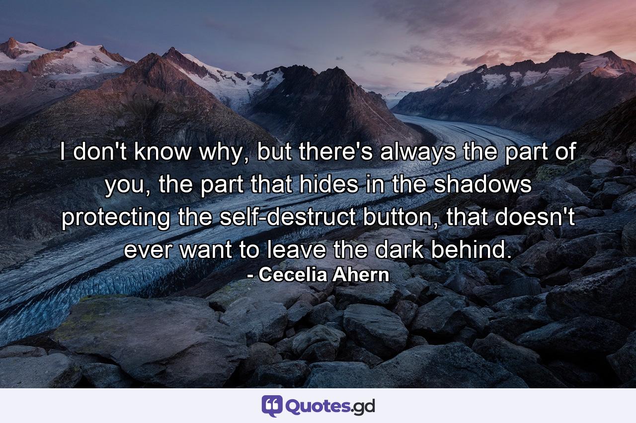 I don't know why, but there's always the part of you, the part that hides in the shadows protecting the self-destruct button, that doesn't ever want to leave the dark behind. - Quote by Cecelia Ahern