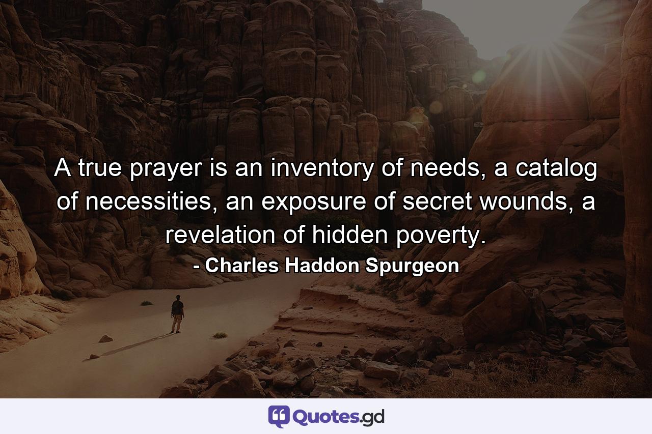 A true prayer is an inventory of needs, a catalog of necessities, an exposure of secret wounds, a revelation of hidden poverty. - Quote by Charles Haddon Spurgeon
