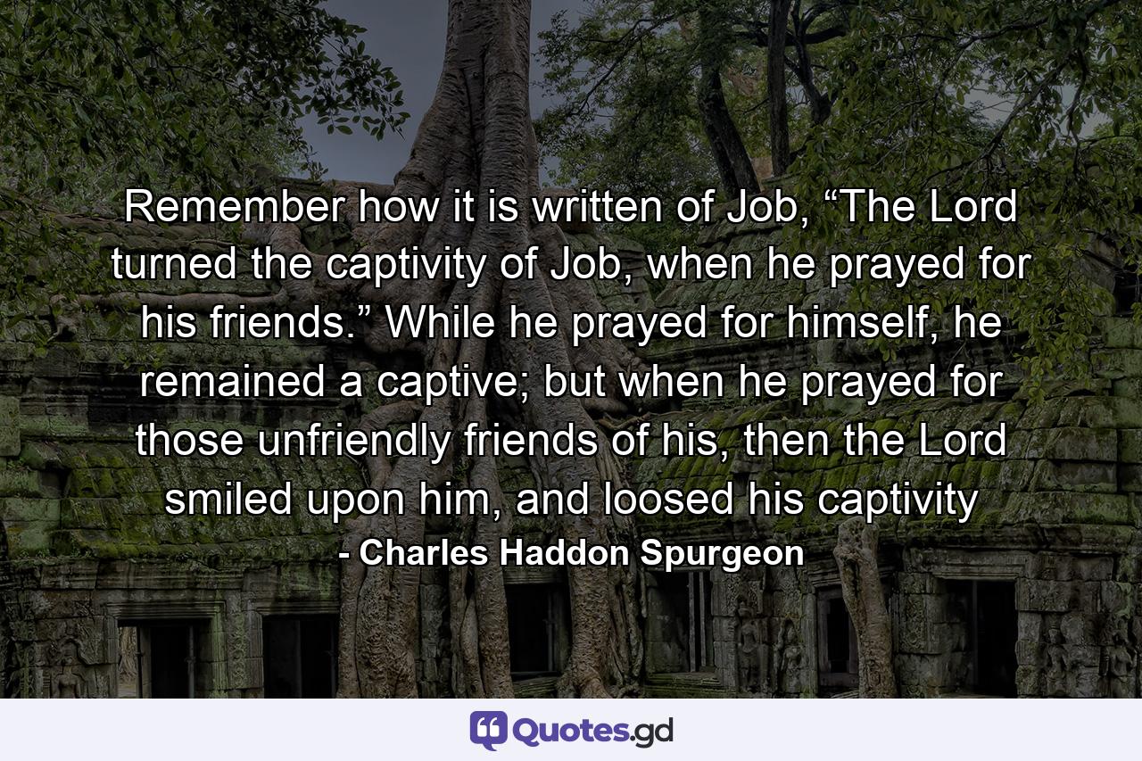 Remember how it is written of Job, “The Lord turned the captivity of Job, when he prayed for his friends.” While he prayed for himself, he remained a captive; but when he prayed for those unfriendly friends of his, then the Lord smiled upon him, and loosed his captivity - Quote by Charles Haddon Spurgeon