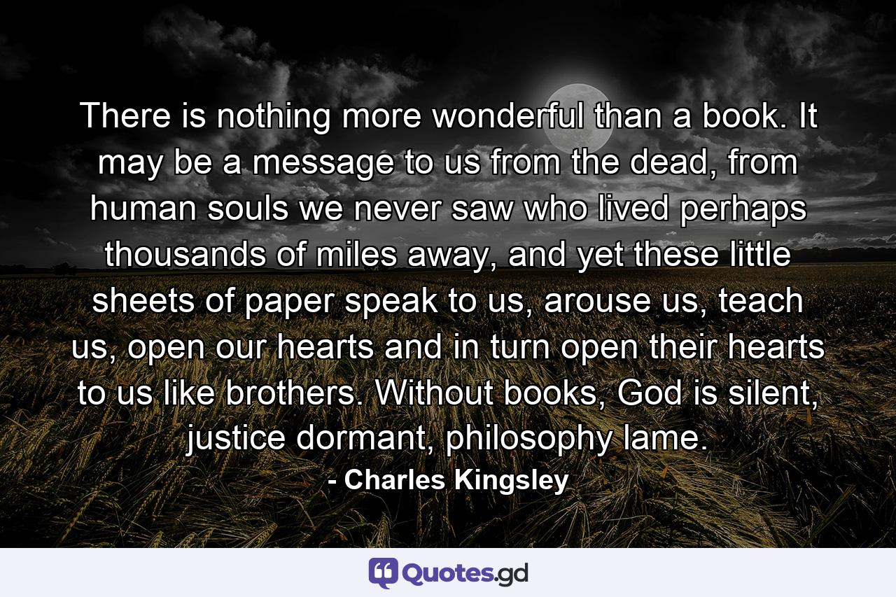 There is nothing more wonderful than a book. It may be a message to us from the dead, from human souls we never saw who lived perhaps thousands of miles away, and yet these little sheets of paper speak to us, arouse us, teach us, open our hearts and in turn open their hearts to us like brothers. Without books, God is silent, justice dormant, philosophy lame. - Quote by Charles Kingsley