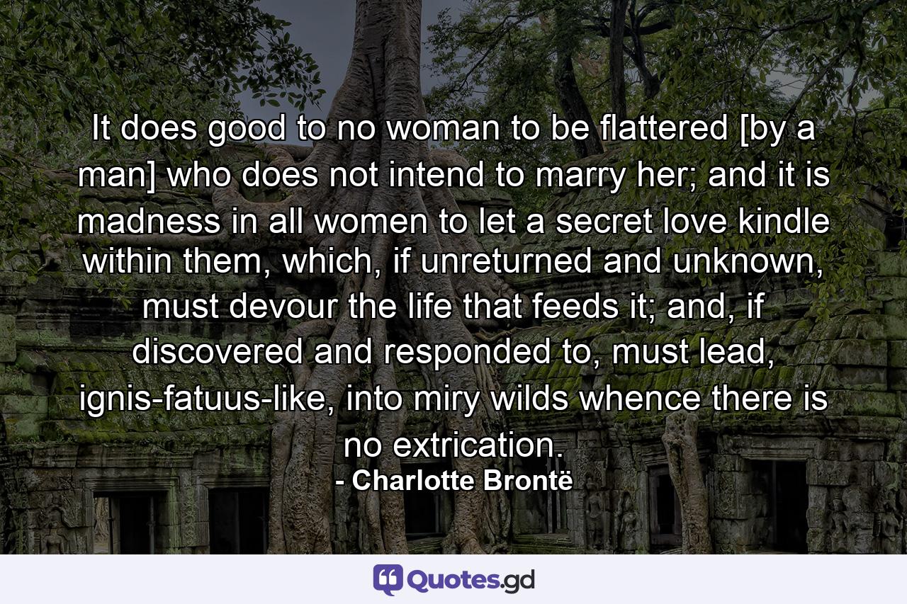 It does good to no woman to be flattered [by a man] who does not intend to marry her; and it is madness in all women to let a secret love kindle within them, which, if unreturned and unknown, must devour the life that feeds it; and, if discovered and responded to, must lead, ignis-fatuus-like, into miry wilds whence there is no extrication. - Quote by Charlotte Brontë