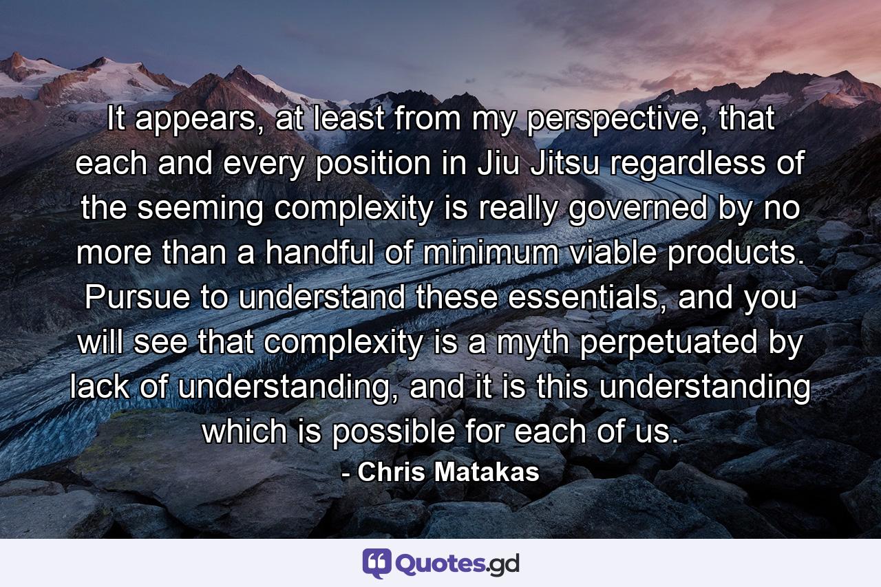 It appears, at least from my perspective, that each and every position in Jiu Jitsu regardless of the seeming complexity is really governed by no more than a handful of minimum viable products. Pursue to understand these essentials, and you will see that complexity is a myth perpetuated by lack of understanding, and it is this understanding which is possible for each of us. - Quote by Chris Matakas