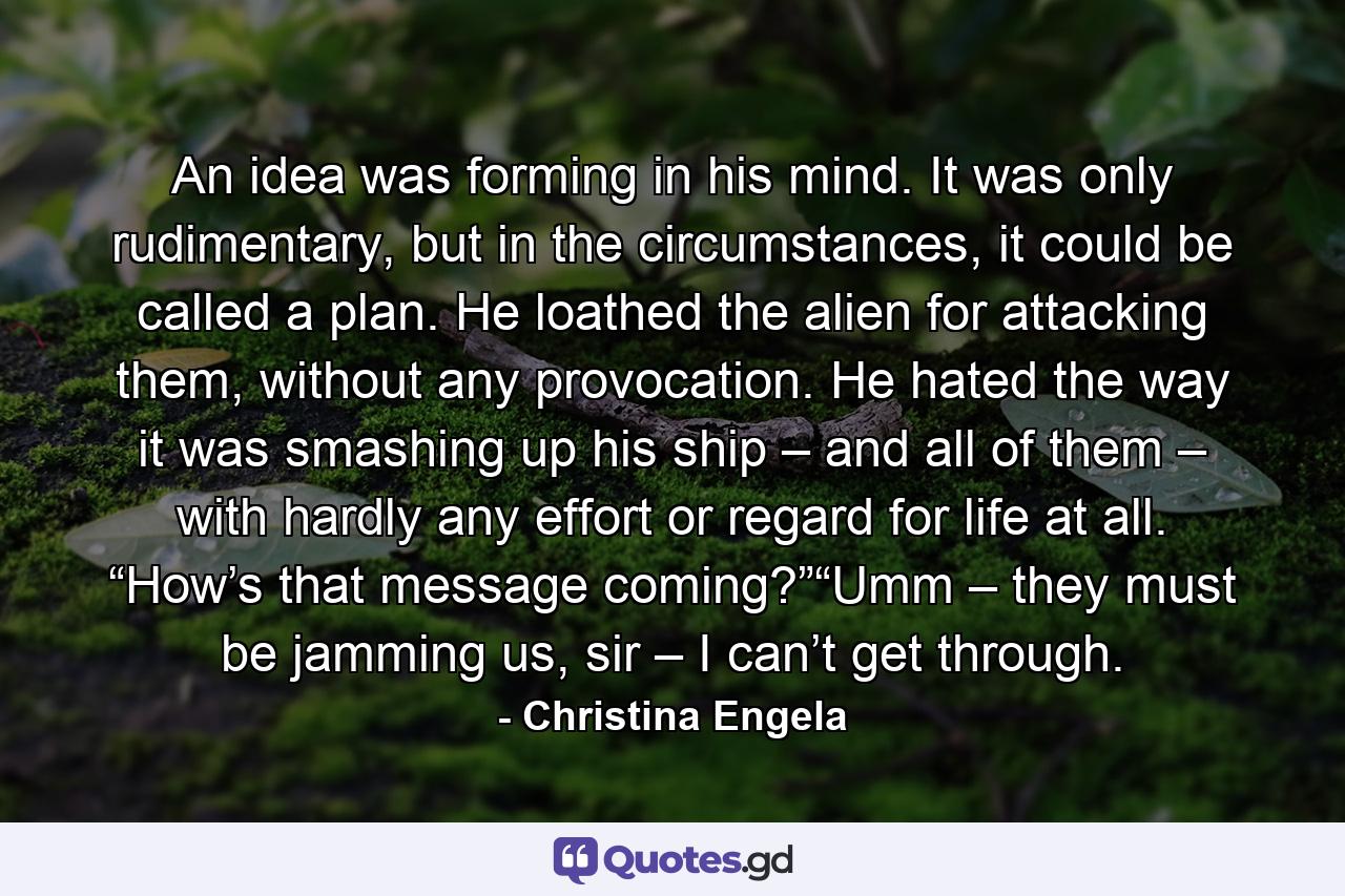 An idea was forming in his mind. It was only rudimentary, but in the circumstances, it could be called a plan. He loathed the alien for attacking them, without any provocation. He hated the way it was smashing up his ship – and all of them – with hardly any effort or regard for life at all. “How’s that message coming?”“Umm – they must be jamming us, sir – I can’t get through. - Quote by Christina Engela