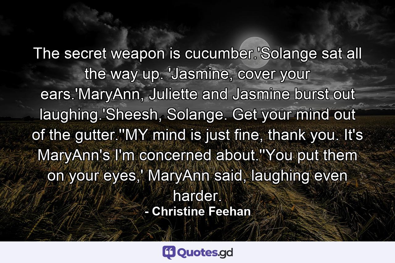 The secret weapon is cucumber.'Solange sat all the way up. 'Jasmine, cover your ears.'MaryAnn, Juliette and Jasmine burst out laughing.'Sheesh, Solange. Get your mind out of the gutter.''MY mind is just fine, thank you. It's MaryAnn's I'm concerned about.''You put them on your eyes,' MaryAnn said, laughing even harder. - Quote by Christine Feehan