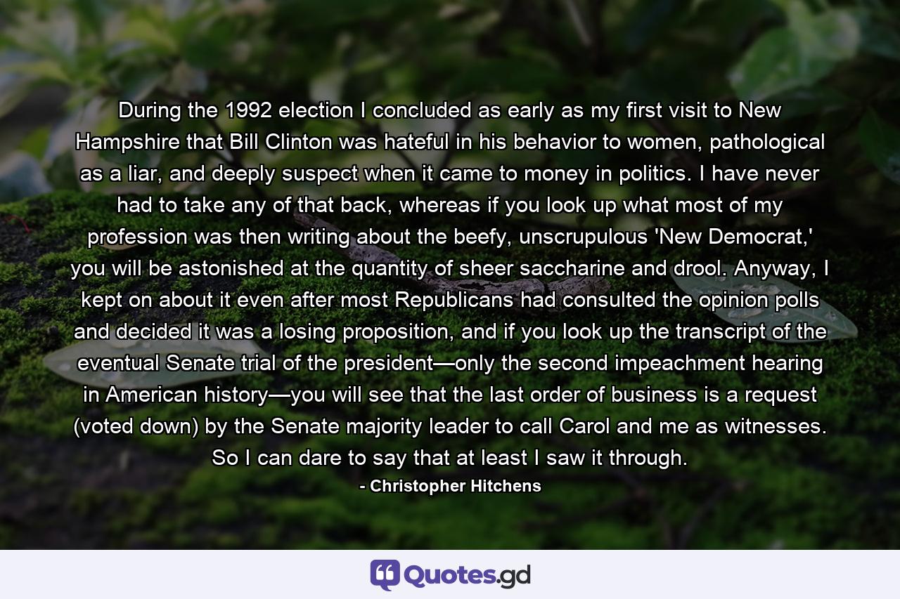 During the 1992 election I concluded as early as my first visit to New Hampshire that Bill Clinton was hateful in his behavior to women, pathological as a liar, and deeply suspect when it came to money in politics. I have never had to take any of that back, whereas if you look up what most of my profession was then writing about the beefy, unscrupulous 'New Democrat,' you will be astonished at the quantity of sheer saccharine and drool. Anyway, I kept on about it even after most Republicans had consulted the opinion polls and decided it was a losing proposition, and if you look up the transcript of the eventual Senate trial of the president—only the second impeachment hearing in American history—you will see that the last order of business is a request (voted down) by the Senate majority leader to call Carol and me as witnesses. So I can dare to say that at least I saw it through. - Quote by Christopher Hitchens