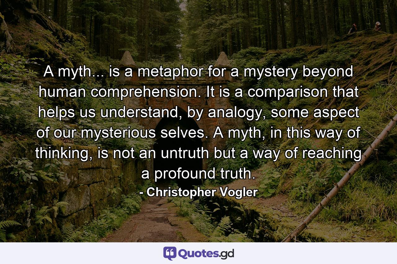 A myth... is a metaphor for a mystery beyond human comprehension. It is a comparison that helps us understand, by analogy, some aspect of our mysterious selves. A myth, in this way of thinking, is not an untruth but a way of reaching a profound truth. - Quote by Christopher Vogler