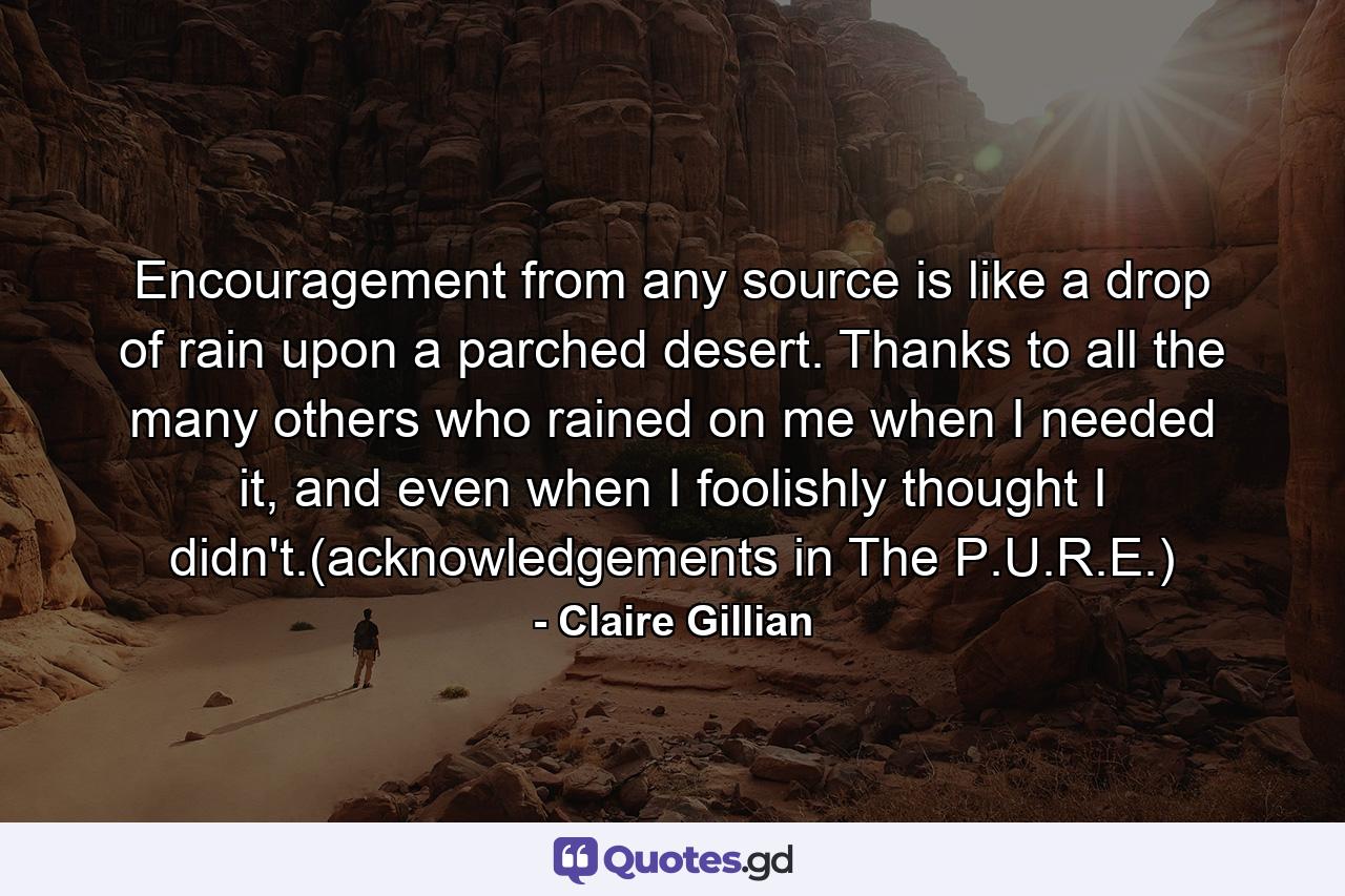 Encouragement from any source is like a drop of rain upon a parched desert. Thanks to all the many others who rained on me when I needed it, and even when I foolishly thought I didn't.(acknowledgements in The P.U.R.E.) - Quote by Claire Gillian