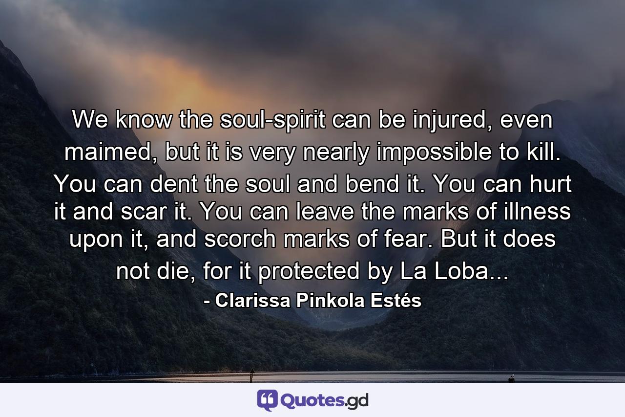 We know the soul-spirit can be injured, even maimed, but it is very nearly impossible to kill. You can dent the soul and bend it. You can hurt it and scar it. You can leave the marks of illness upon it, and scorch marks of fear. But it does not die, for it protected by La Loba... - Quote by Clarissa Pinkola Estés