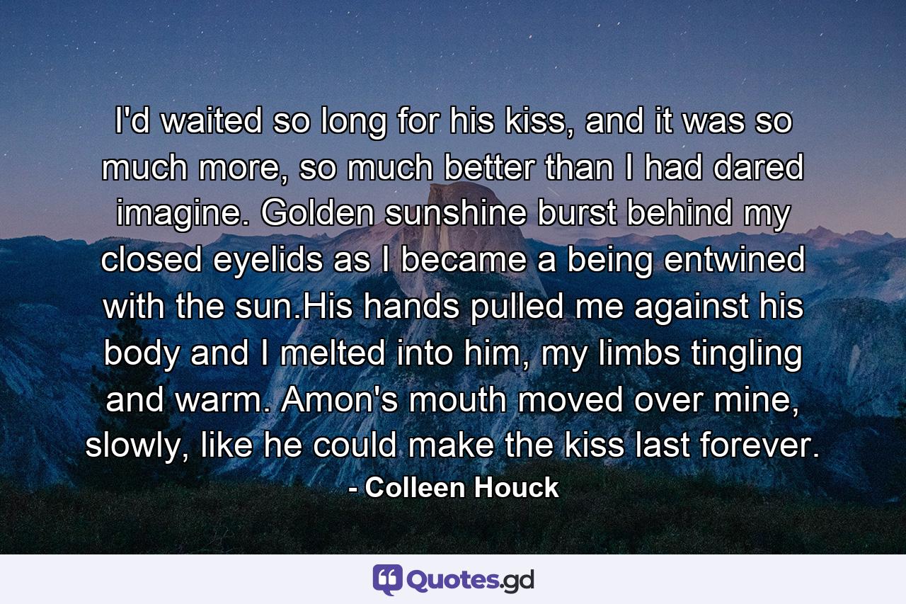 I'd waited so long for his kiss, and it was so much more, so much better than I had dared imagine. Golden sunshine burst behind my closed eyelids as I became a being entwined with the sun.His hands pulled me against his body and I melted into him, my limbs tingling and warm. Amon's mouth moved over mine, slowly, like he could make the kiss last forever. - Quote by Colleen Houck