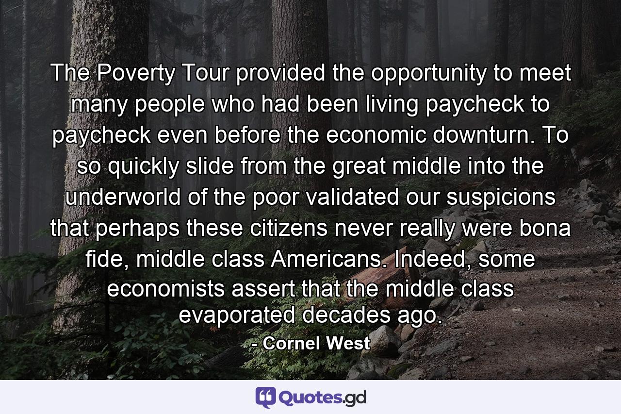 The Poverty Tour provided the opportunity to meet many people who had been living paycheck to paycheck even before the economic downturn. To so quickly slide from the great middle into the underworld of the poor validated our suspicions that perhaps these citizens never really were bona fide, middle class Americans. Indeed, some economists assert that the middle class evaporated decades ago. - Quote by Cornel West