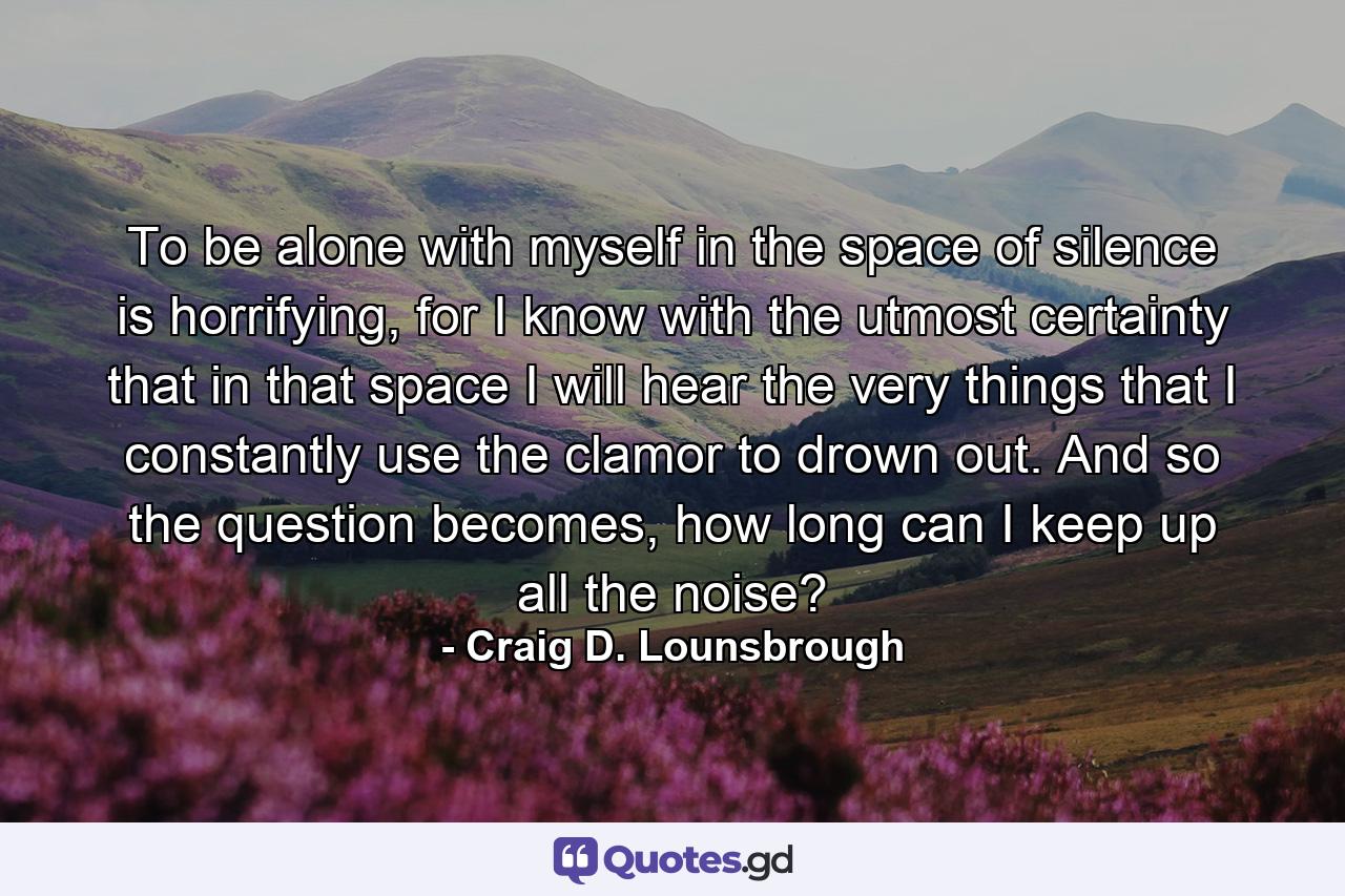 To be alone with myself in the space of silence is horrifying, for I know with the utmost certainty that in that space I will hear the very things that I constantly use the clamor to drown out. And so the question becomes, how long can I keep up all the noise? - Quote by Craig D. Lounsbrough