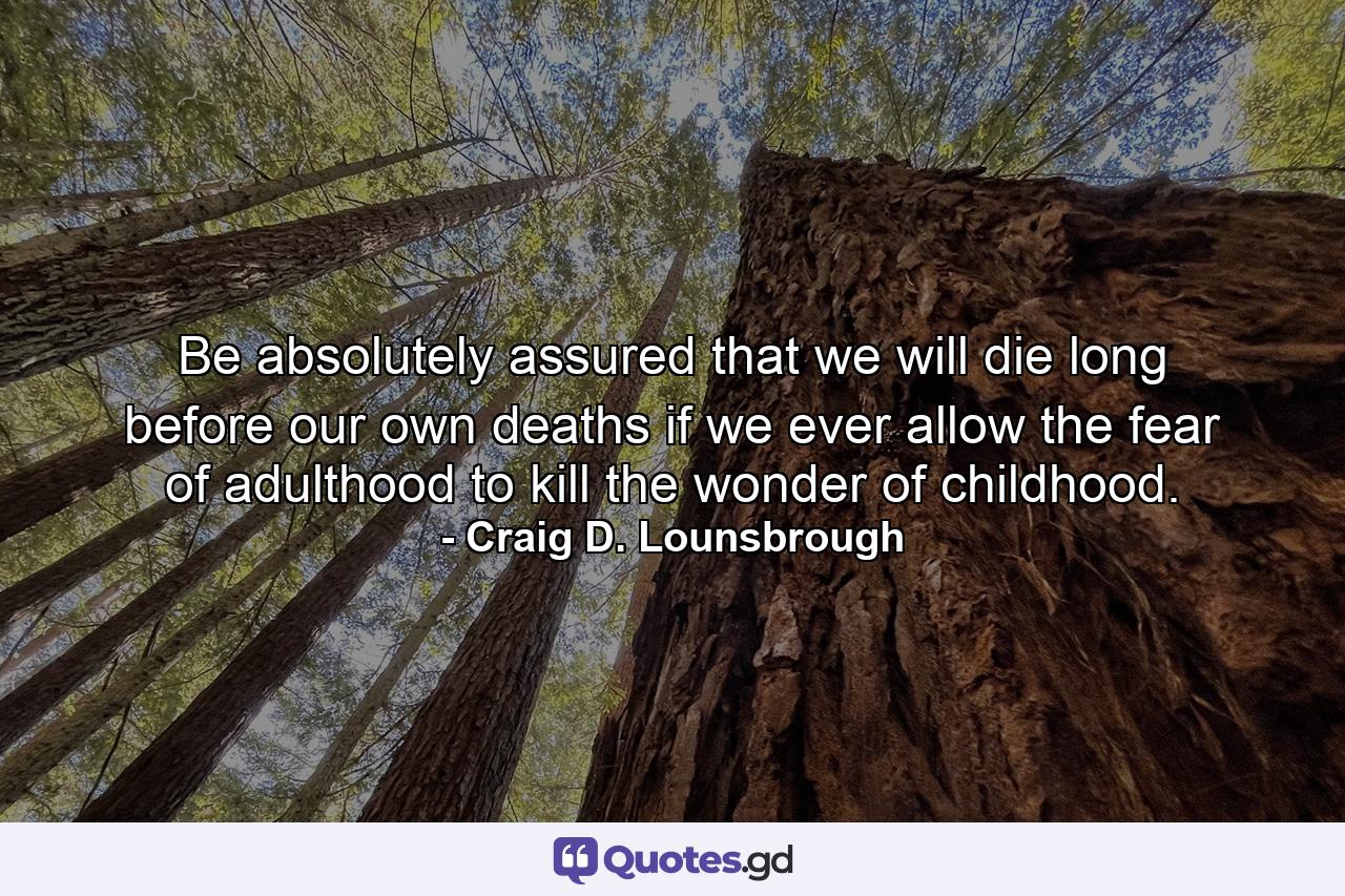 Be absolutely assured that we will die long before our own deaths if we ever allow the fear of adulthood to kill the wonder of childhood. - Quote by Craig D. Lounsbrough