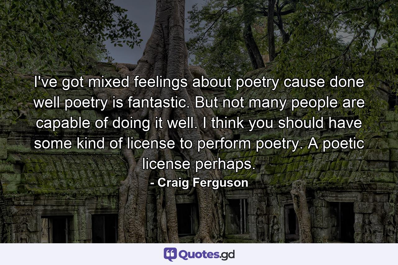 I've got mixed feelings about poetry cause done well poetry is fantastic. But not many people are capable of doing it well. I think you should have some kind of license to perform poetry. A poetic license perhaps. - Quote by Craig Ferguson