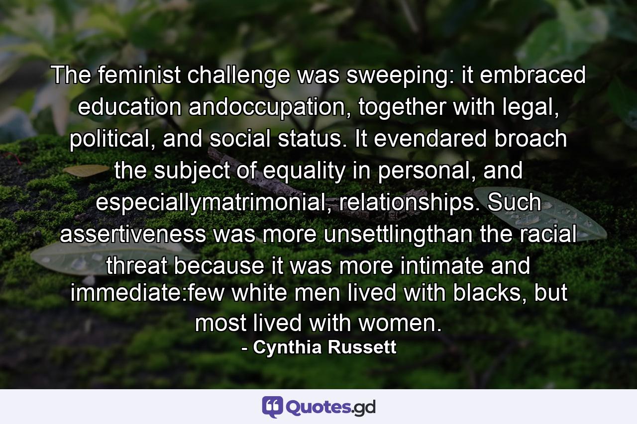 The feminist challenge was sweeping: it embraced education andoccupation, together with legal, political, and social status. It evendared broach the subject of equality in personal, and especiallymatrimonial, relationships. Such assertiveness was more unsettlingthan the racial threat because it was more intimate and immediate:few white men lived with blacks, but most lived with women. - Quote by Cynthia Russett