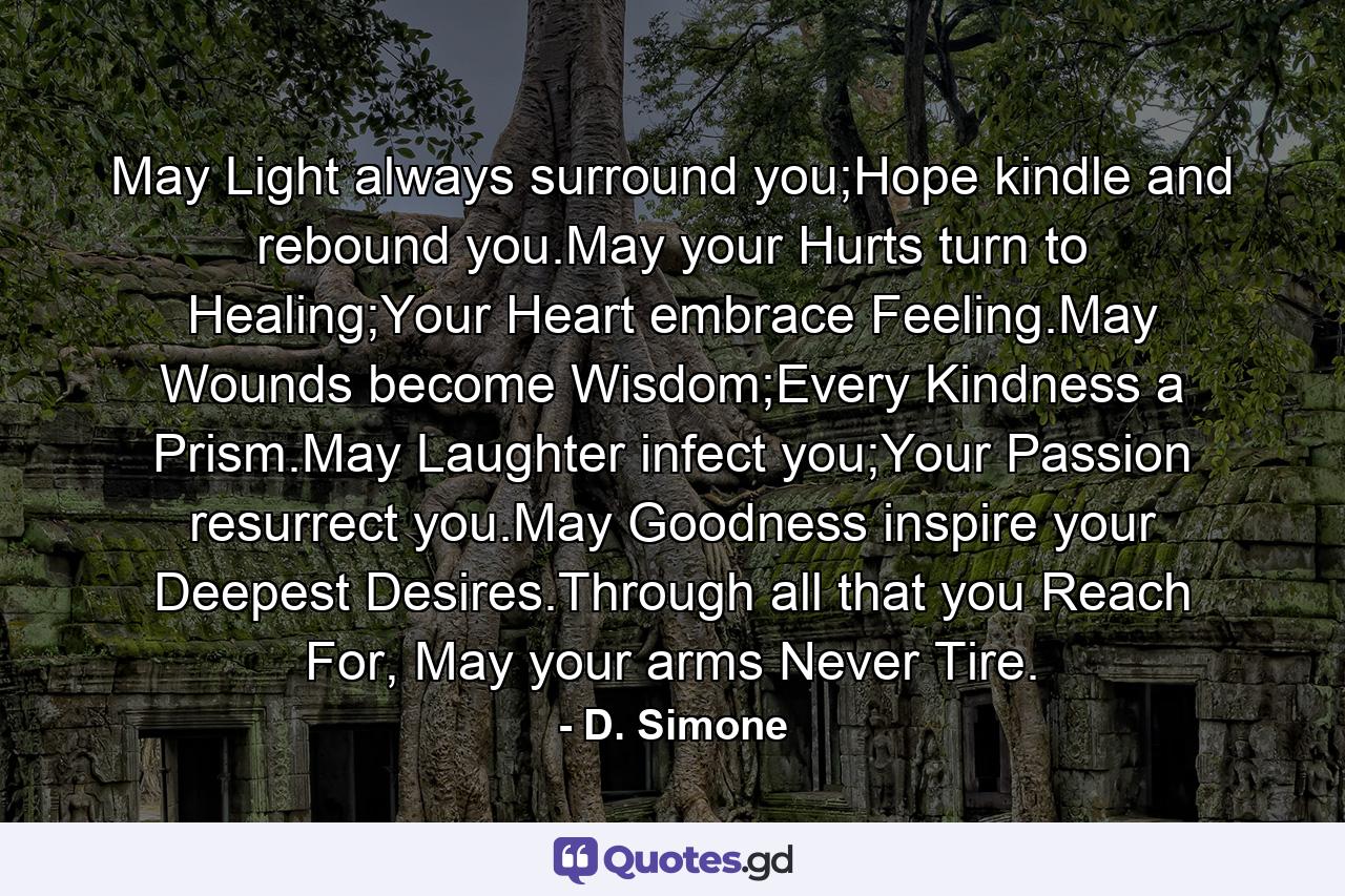 May Light always surround you;Hope kindle and rebound you.May your Hurts turn to Healing;Your Heart embrace Feeling.May Wounds become Wisdom;Every Kindness a Prism.May Laughter infect you;Your Passion resurrect you.May Goodness inspire your Deepest Desires.Through all that you Reach For, May your arms Never Tire. - Quote by D. Simone