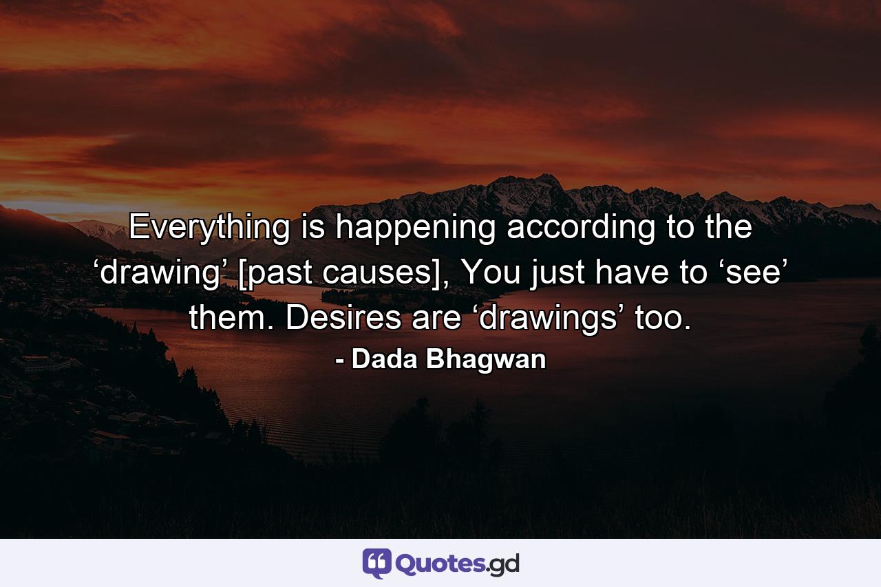 Everything is happening according to the ‘drawing’ [past causes], You just have to ‘see’ them. Desires are ‘drawings’ too. - Quote by Dada Bhagwan