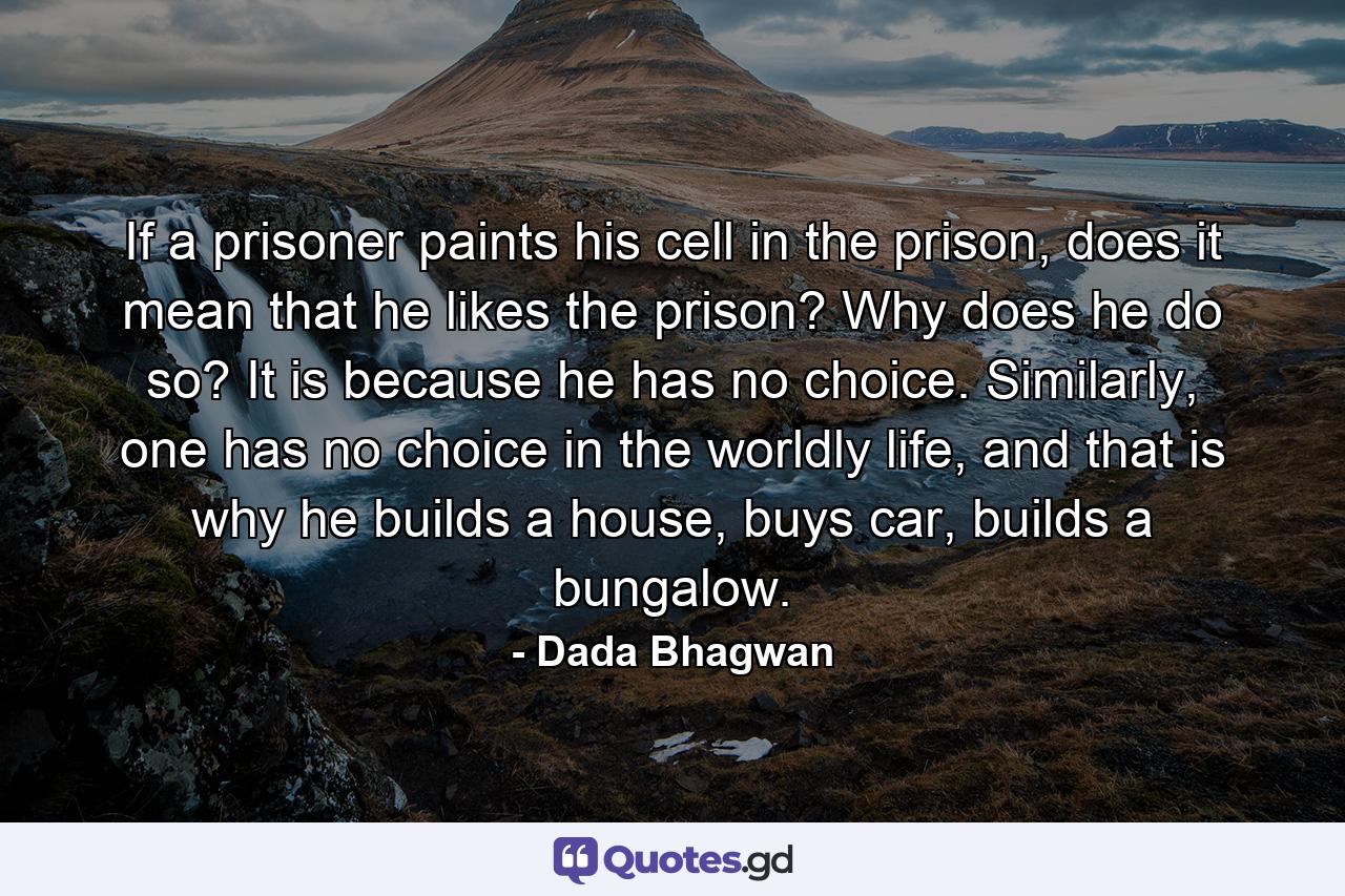 If a prisoner paints his cell in the prison, does it mean that he likes the prison? Why does he do so? It is because he has no choice. Similarly, one has no choice in the worldly life, and that is why he builds a house, buys car, builds a bungalow. - Quote by Dada Bhagwan