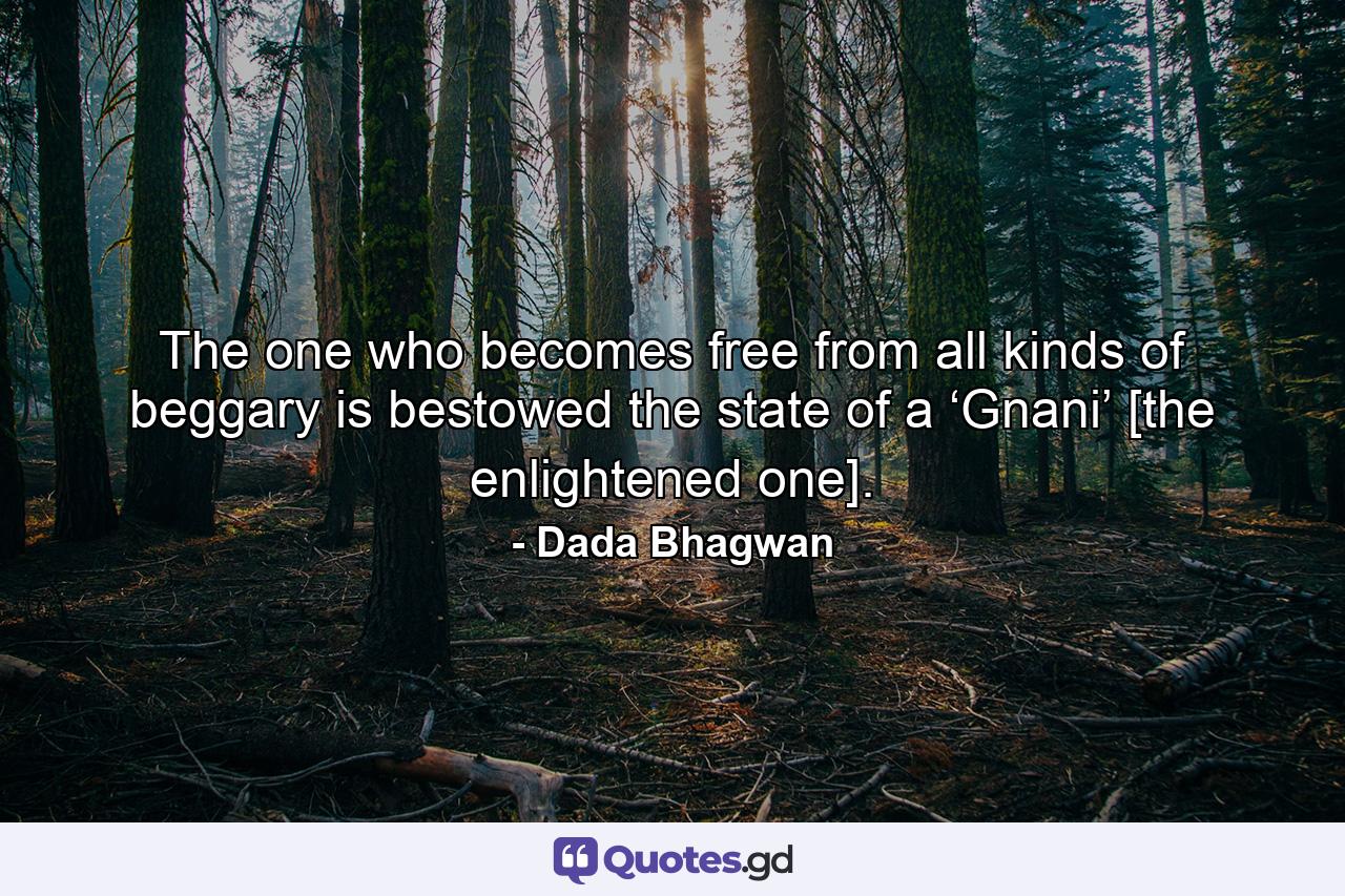 The one who becomes free from all kinds of beggary is bestowed the state of a ‘Gnani’ [the enlightened one]. - Quote by Dada Bhagwan