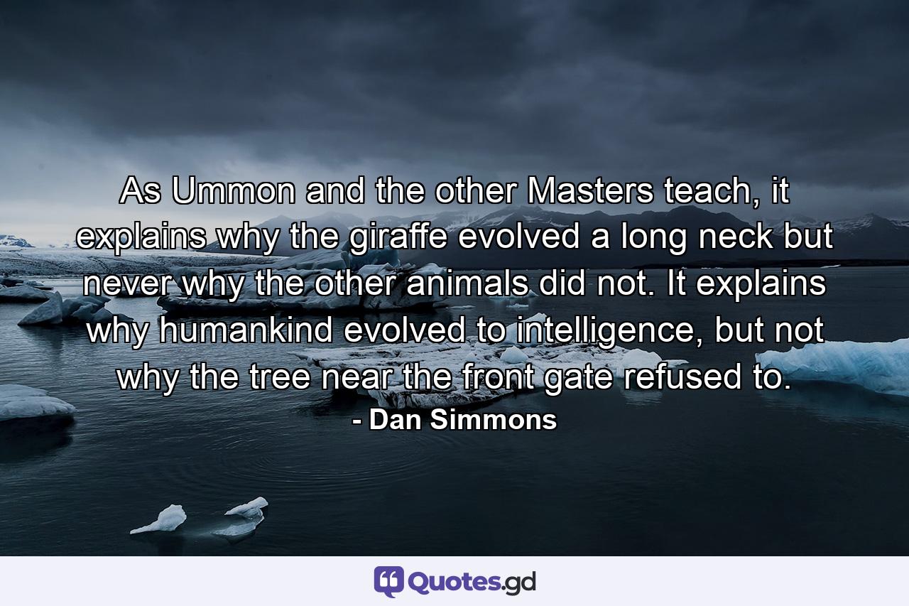 As Ummon and the other Masters teach, it explains why the giraffe evolved a long neck but never why the other animals did not. It explains why humankind evolved to intelligence, but not why the tree near the front gate refused to. - Quote by Dan Simmons