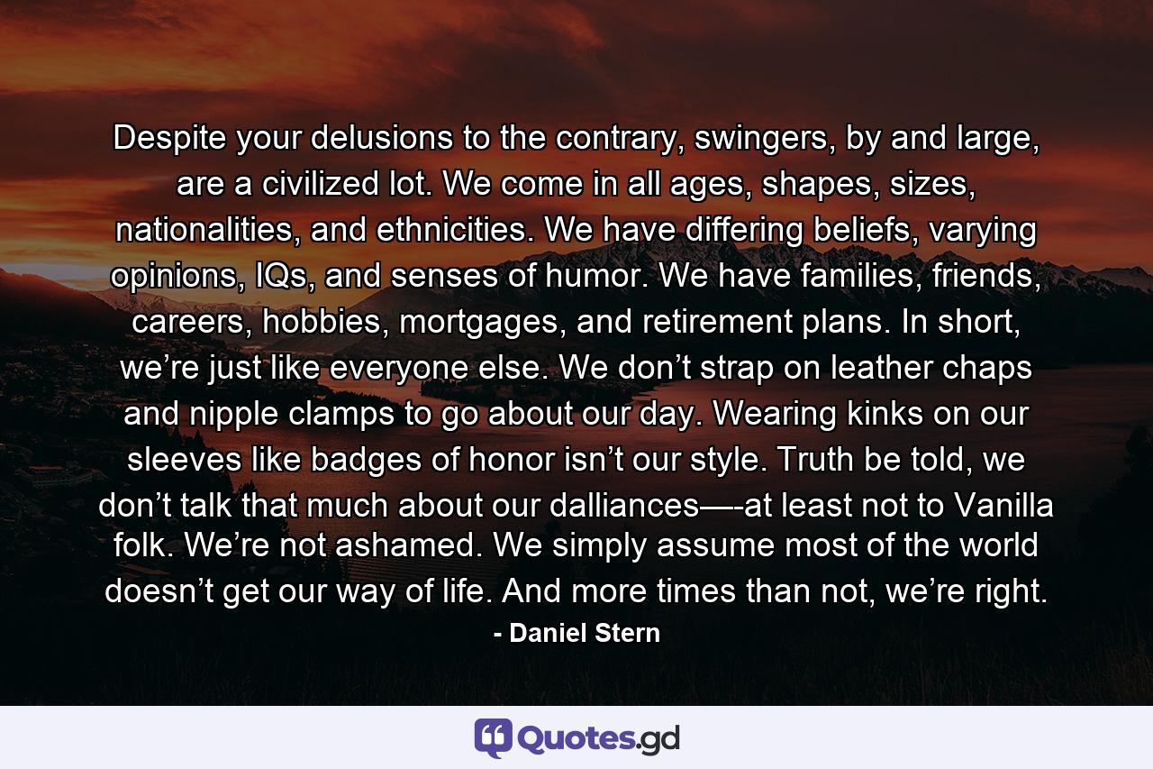 Despite your delusions to the contrary, swingers, by and large, are a civilized lot. We come in all ages, shapes, sizes, nationalities, and ethnicities. We have differing beliefs, varying opinions, IQs, and senses of humor. We have families, friends, careers, hobbies, mortgages, and retirement plans. In short, we’re just like everyone else. We don’t strap on leather chaps and nipple clamps to go about our day. Wearing kinks on our sleeves like badges of honor isn’t our style. Truth be told, we don’t talk that much about our dalliances—-at least not to Vanilla folk. We’re not ashamed. We simply assume most of the world doesn’t get our way of life. And more times than not, we’re right. - Quote by Daniel Stern