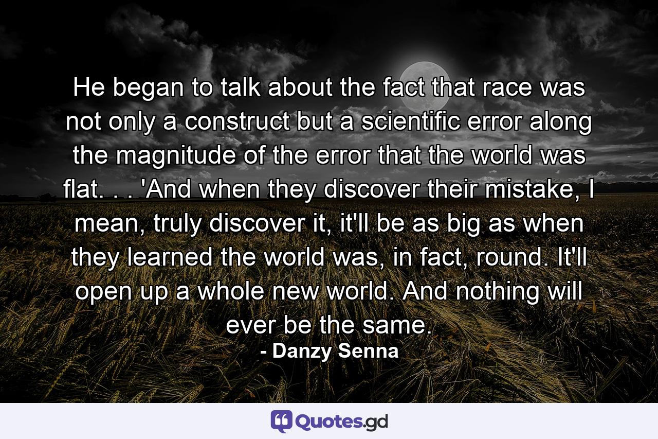 He began to talk about the fact that race was not only a construct but a scientific error along the magnitude of the error that the world was flat. . . 'And when they discover their mistake, I mean, truly discover it, it'll be as big as when they learned the world was, in fact, round. It'll open up a whole new world. And nothing will ever be the same. - Quote by Danzy Senna