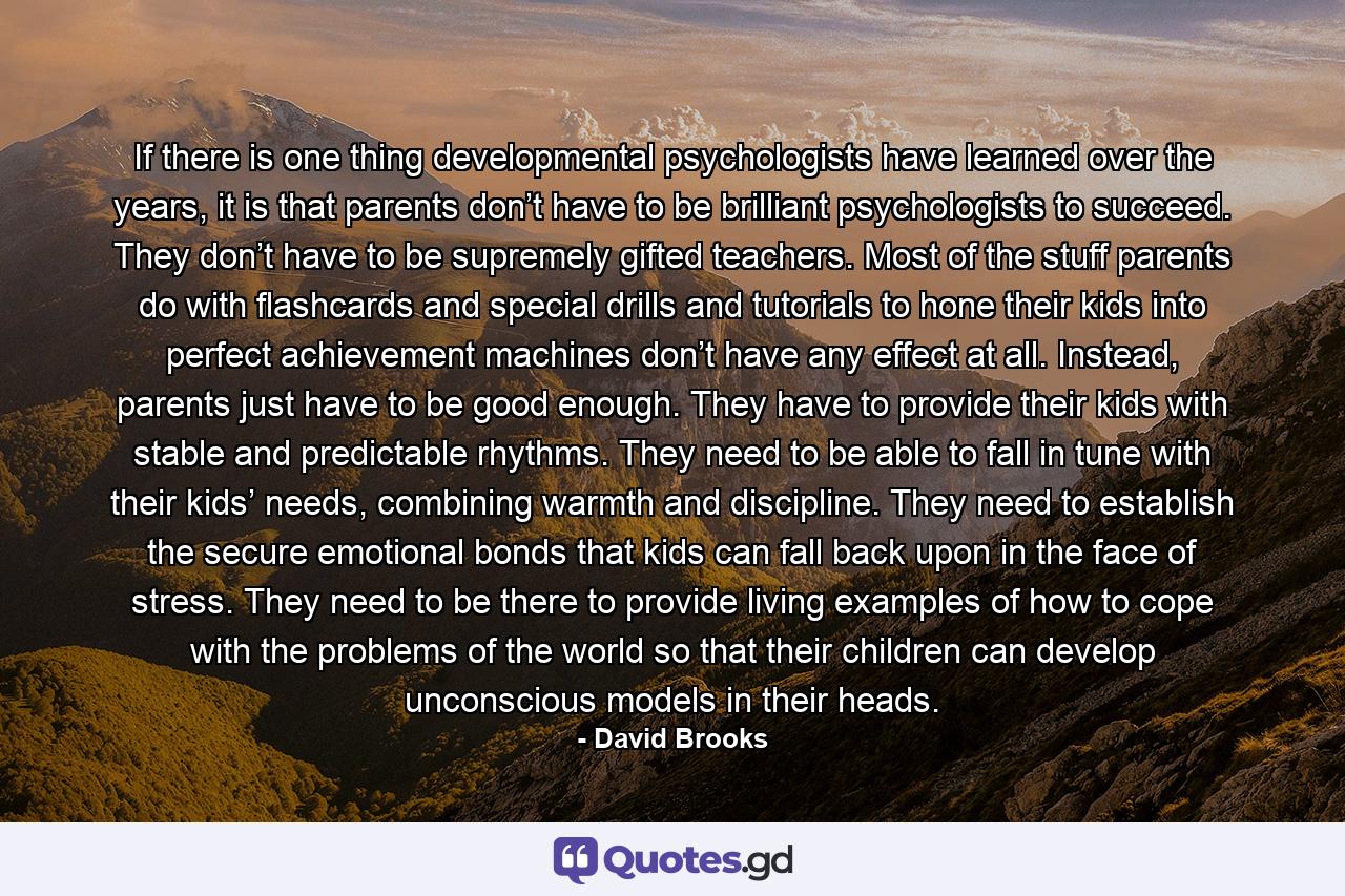 If there is one thing developmental psychologists have learned over the years, it is that parents don’t have to be brilliant psychologists to succeed. They don’t have to be supremely gifted teachers. Most of the stuff parents do with flashcards and special drills and tutorials to hone their kids into perfect achievement machines don’t have any effect at all. Instead, parents just have to be good enough. They have to provide their kids with stable and predictable rhythms. They need to be able to fall in tune with their kids’ needs, combining warmth and discipline. They need to establish the secure emotional bonds that kids can fall back upon in the face of stress. They need to be there to provide living examples of how to cope with the problems of the world so that their children can develop unconscious models in their heads. - Quote by David Brooks