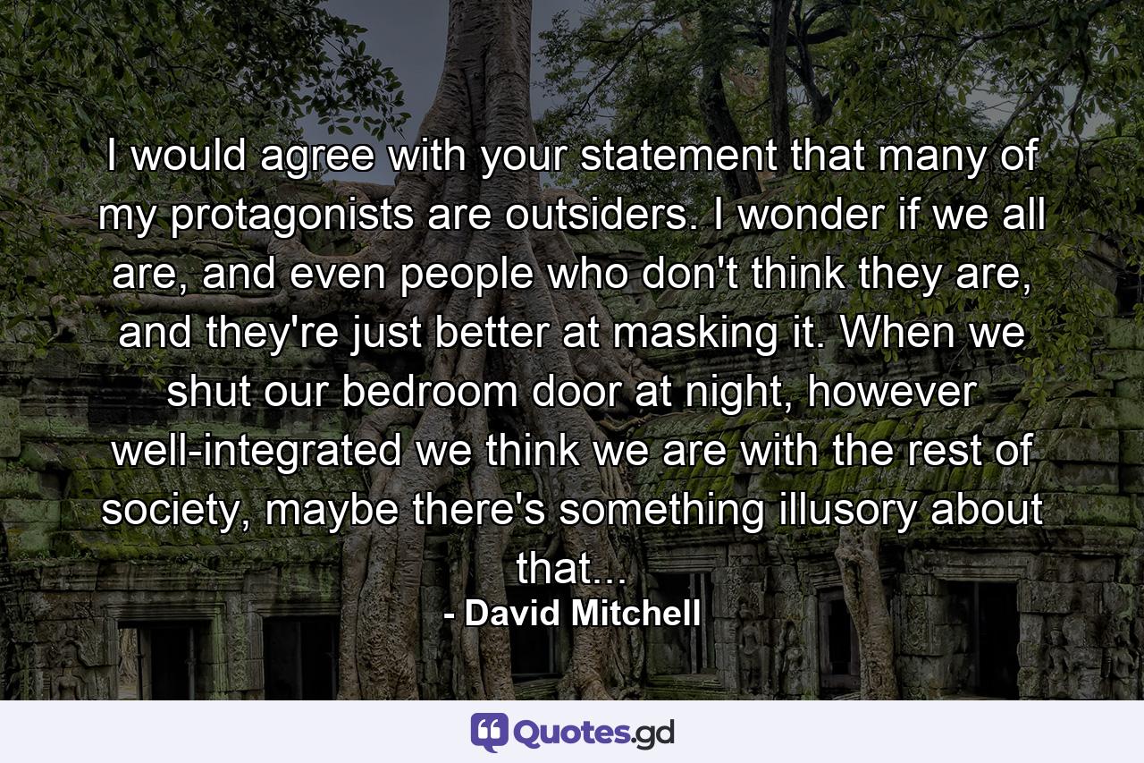 I would agree with your statement that many of my protagonists are outsiders. I wonder if we all are, and even people who don't think they are, and they're just better at masking it. When we shut our bedroom door at night, however well-integrated we think we are with the rest of society, maybe there's something illusory about that... - Quote by David Mitchell