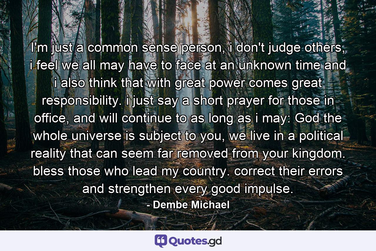 I'm just a common sense person, i don't judge others, i feel we all may have to face at an unknown time and i also think that with great power comes great responsibility. i just say a short prayer for those in office, and will continue to as long as i may: God the whole universe is subject to you, we live in a political reality that can seem far removed from your kingdom. bless those who lead my country. correct their errors and strengthen every good impulse. - Quote by Dembe Michael