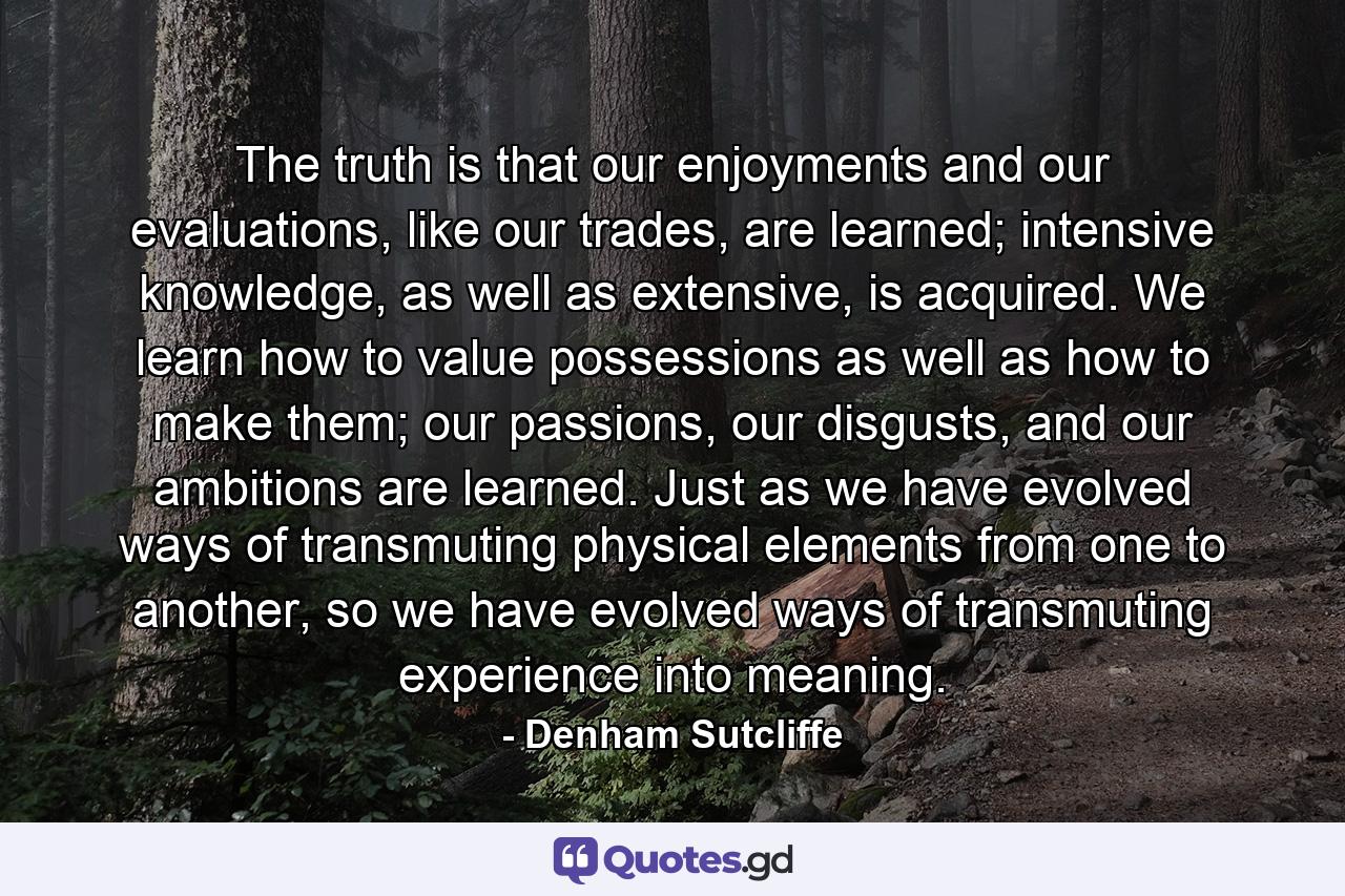 The truth is that our enjoyments and our evaluations, like our trades, are learned; intensive knowledge, as well as extensive, is acquired. We learn how to value possessions as well as how to make them; our passions, our disgusts, and our ambitions are learned. Just as we have evolved ways of transmuting physical elements from one to another, so we have evolved ways of transmuting experience into meaning. - Quote by Denham Sutcliffe