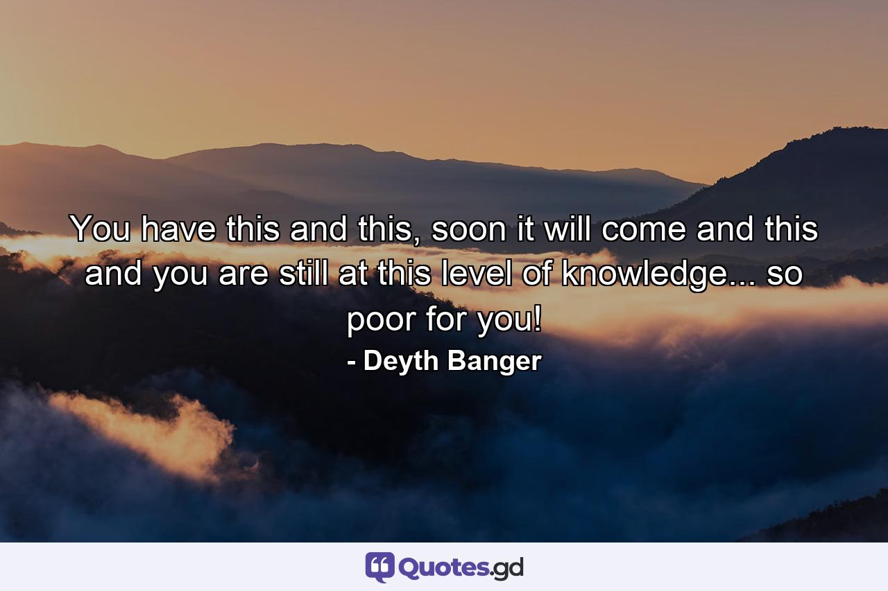 You have this and this, soon it will come and this and you are still at this level of knowledge... so poor for you! - Quote by Deyth Banger