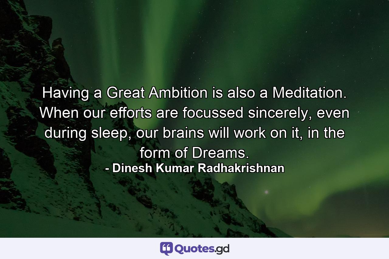 Having a Great Ambition is also a Meditation. When our efforts are focussed sincerely, even during sleep, our brains will work on it, in the form of Dreams. - Quote by Dinesh Kumar Radhakrishnan