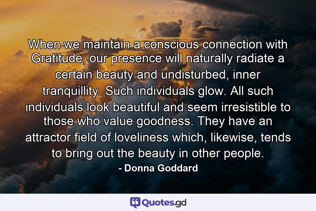 When we maintain a conscious connection with Gratitude, our presence will naturally radiate a certain beauty and undisturbed, inner tranquillity. Such individuals glow. All such individuals look beautiful and seem irresistible to those who value goodness. They have an attractor field of loveliness which, likewise, tends to bring out the beauty in other people. - Quote by Donna Goddard