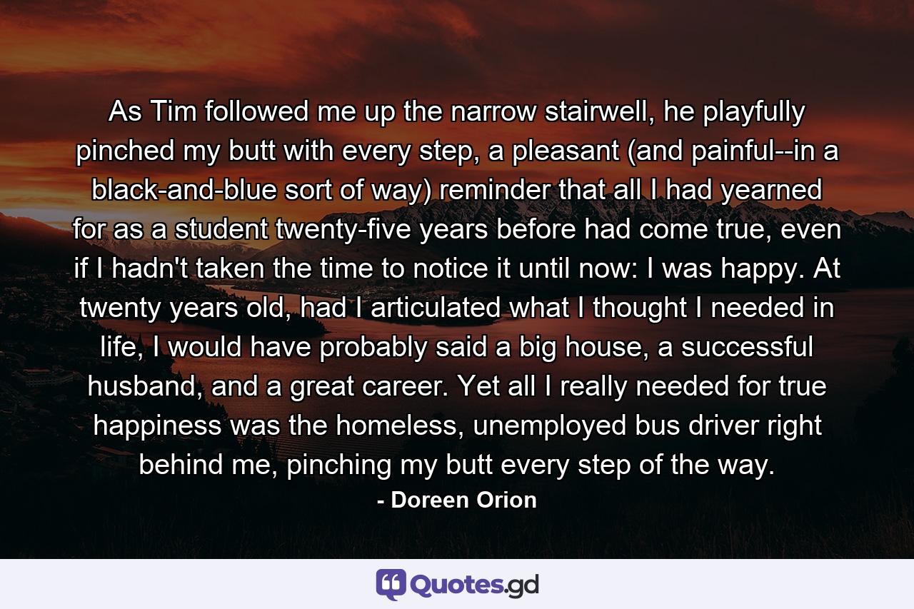 As Tim followed me up the narrow stairwell, he playfully pinched my butt with every step, a pleasant (and painful--in a black-and-blue sort of way) reminder that all I had yearned for as a student twenty-five years before had come true, even if I hadn't taken the time to notice it until now: I was happy. At twenty years old, had I articulated what I thought I needed in life, I would have probably said a big house, a successful husband, and a great career. Yet all I really needed for true happiness was the homeless, unemployed bus driver right behind me, pinching my butt every step of the way. - Quote by Doreen Orion