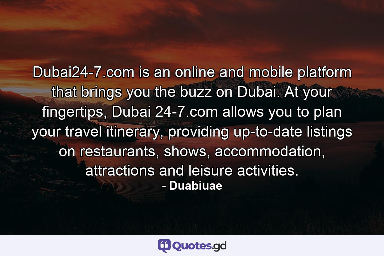 Dubai24-7.com is an online and mobile platform that brings you the buzz on Dubai. At your fingertips, Dubai 24-7.com allows you to plan your travel itinerary, providing up-to-date listings on restaurants, shows, accommodation, attractions and leisure activities. - Quote by Duabiuae